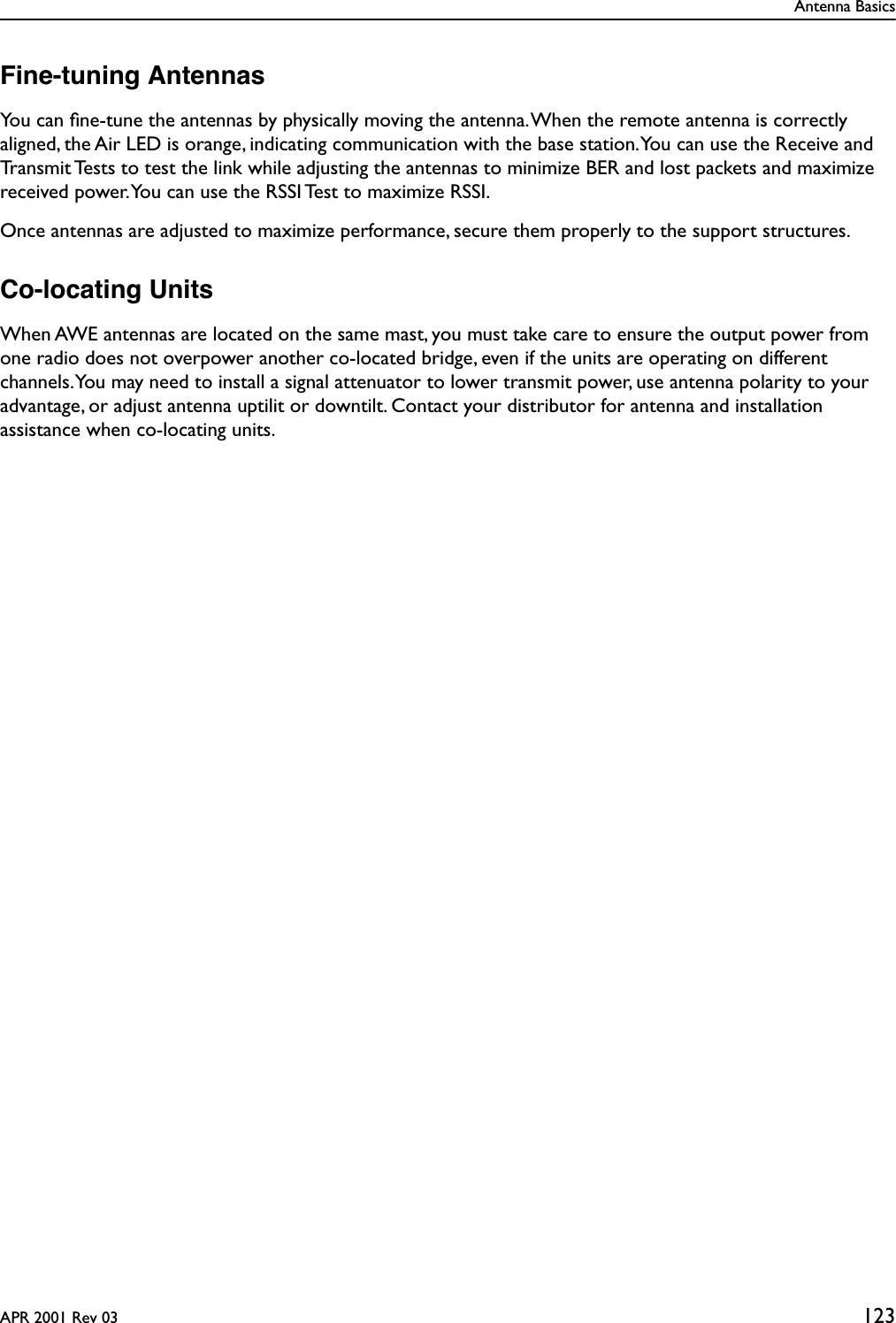 Antenna BasicsAPR 2001 Rev 03 123Fine-tuning AntennasYou can ﬁne-tune the antennas by physically moving the antenna. When the remote antenna is correctly aligned, the Air LED is orange, indicating communication with the base station. You can use the Receive and Transmit Tests to test the link while adjusting the antennas to minimize BER and lost packets and maximize received power. You can use the RSSI Test to maximize RSSI.Once antennas are adjusted to maximize performance, secure them properly to the support structures.Co-locating UnitsWhen AWE antennas are located on the same mast, you must take care to ensure the output power from one radio does not overpower another co-located bridge, even if the units are operating on different channels. You may need to install a signal attenuator to lower transmit power, use antenna polarity to your advantage, or adjust antenna uptilit or downtilt. Contact your distributor for antenna and installation assistance when co-locating units.