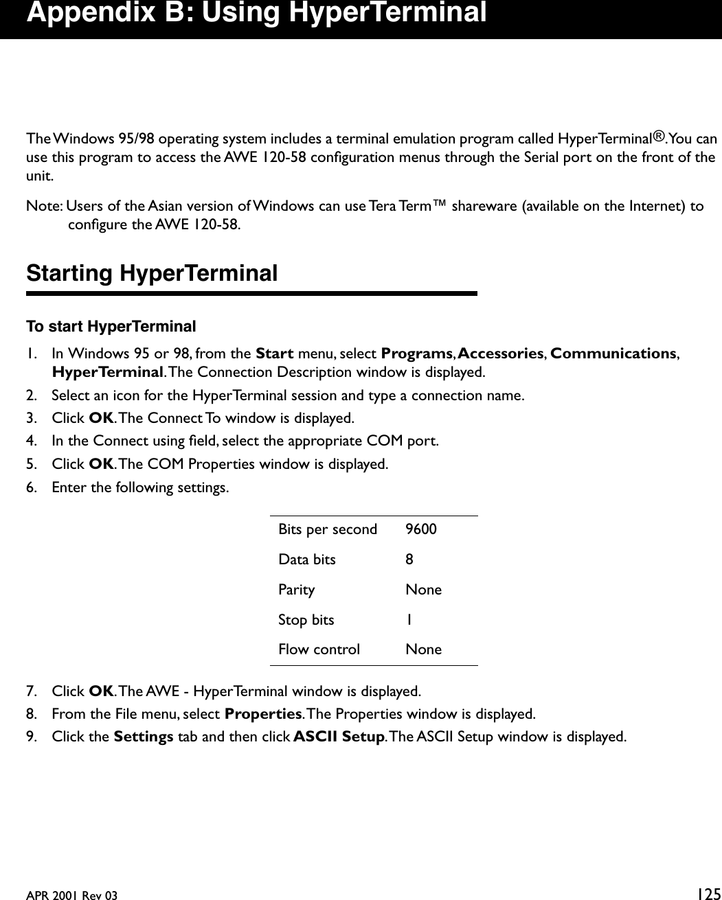 APR 2001 Rev 03 125Appendix B: Using HyperTerminalThe Windows 95/98 operating system includes a terminal emulation program called HyperTerminal®. You  can use this program to access the AWE 120-58 conﬁguration menus through the Serial port on the front of the unit.Note: Users of the Asian version of Windows can use Tera Term™ shareware (available on the Internet) to conﬁgure the AWE 120-58.Starting HyperTerminalTo start HyperTerminal1. In Windows 95 or 98, from the Start menu, select Programs, Accessories, Communications, HyperTerminal. The Connection Description window is displayed.2. Select an icon for the HyperTerminal session and type a connection name.3. Click OK. The Connect To window is displayed.4. In the Connect using ﬁeld, select the appropriate COM port.5. Click OK. The COM Properties window is displayed.6. Enter the following settings.7. Click OK. The AWE - HyperTerminal window is displayed.8. From the File menu, select Properties. The Properties window is displayed.9. Click the Settings tab and then click ASCII Setup. The ASCII Setup window is displayed.Bits per second 9600Data bits 8Parity NoneStop bits 1Flow control None