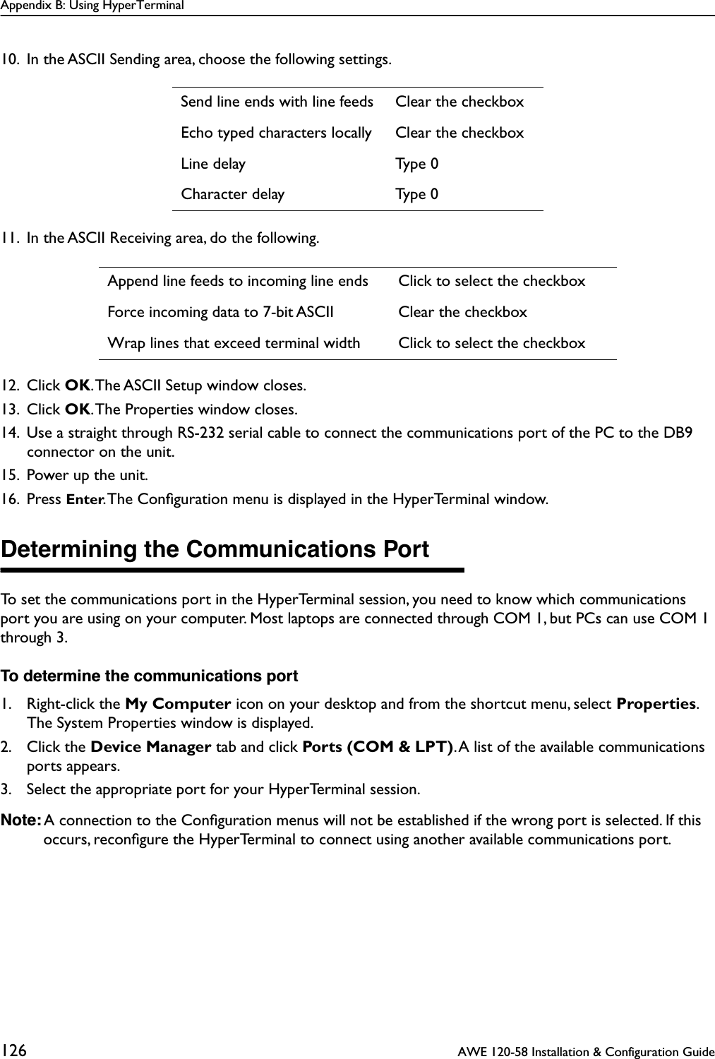 Appendix B: Using HyperTerminal126  AWE 120-58 Installation &amp; Configuration Guide10. In the ASCII Sending area, choose the following settings.11. In the ASCII Receiving area, do the following.12. Click OK. The ASCII Setup window closes.13. Click OK. The Properties window closes.14. Use a straight through RS-232 serial cable to connect the communications port of the PC to the DB9 connector on the unit.15. Power up the unit.16. Press Enter. The Conﬁguration menu is displayed in the HyperTerminal window.Determining the Communications PortTo set the communications port in the HyperTerminal session, you need to know which communications port you are using on your computer. Most laptops are connected through COM 1, but PCs can use COM 1 through 3. To determine the communications port1. Right-click the My Computer icon on your desktop and from the shortcut menu, select Properties. The System Properties window is displayed.2. Click the Device Manager tab and click Ports (COM &amp; LPT). A list of the available communications ports appears.3. Select the appropriate port for your HyperTerminal session.Note: A connection to the Conﬁguration menus will not be established if the wrong port is selected. If this occurs, reconﬁgure the HyperTerminal to connect using another available communications port.Send line ends with line feeds Clear the checkboxEcho typed characters locally Clear the checkboxLine delay Type 0Character delay Type 0Append line feeds to incoming line ends Click to select the checkboxForce incoming data to 7-bit ASCII Clear the checkboxWrap lines that exceed terminal width Click to select the checkbox