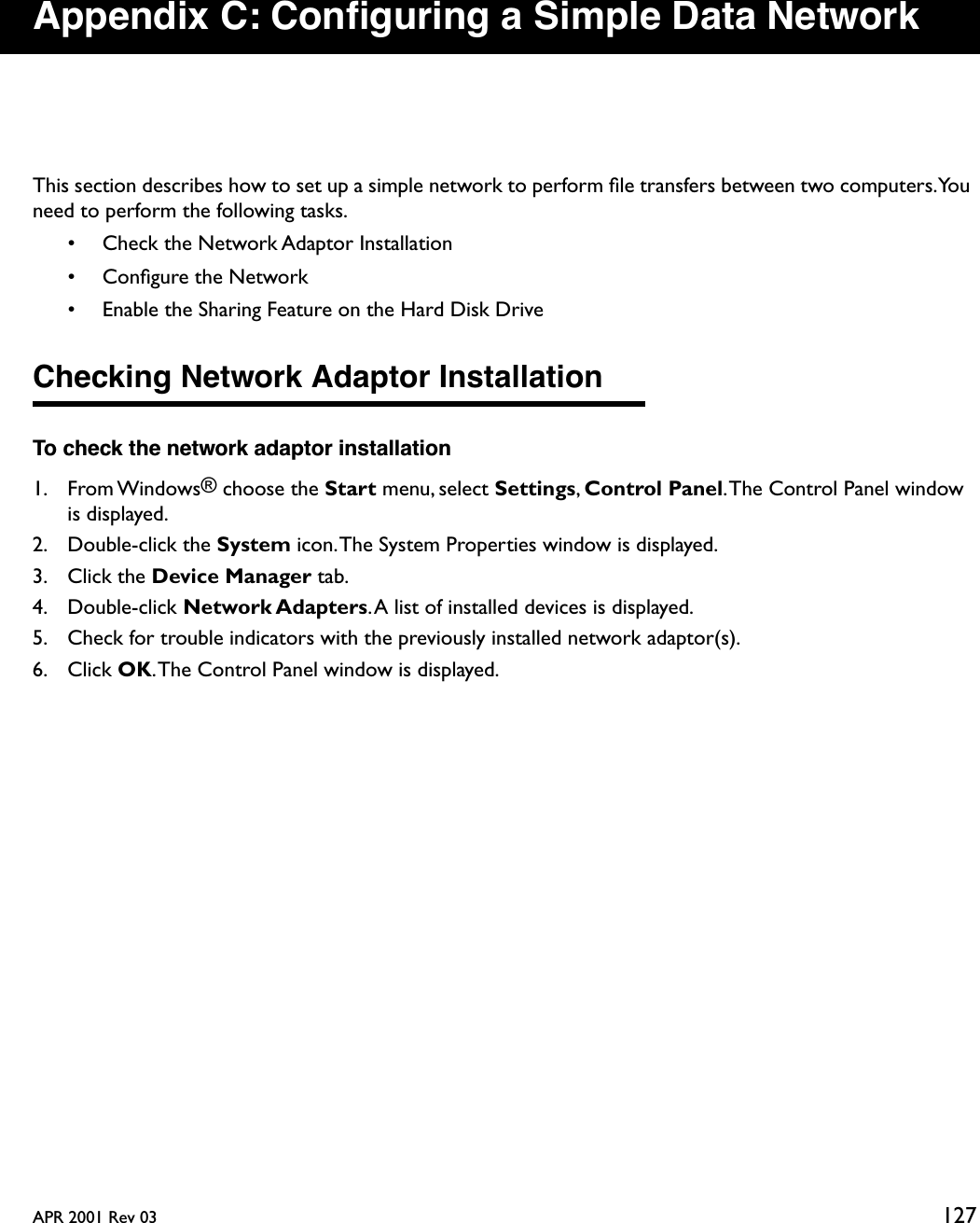 APR 2001 Rev 03 127Appendix C: Conﬁguring a Simple Data NetworkThis section describes how to set up a simple network to perform ﬁle transfers between two computers. You need to perform the following tasks.• Check the Network Adaptor Installation• Conﬁgure the Network• Enable the Sharing Feature on the Hard Disk DriveChecking Network Adaptor InstallationTo check the network adaptor installation1. From Windows® choose the Start menu, select Settings, Control Panel. The Control Panel window is displayed.2. Double-click the System icon. The System Properties window is displayed.3. Click the Device Manager tab.4. Double-click Network Adapters. A list of installed devices is displayed.5. Check for trouble indicators with the previously installed network adaptor(s).6. Click OK. The Control Panel window is displayed.