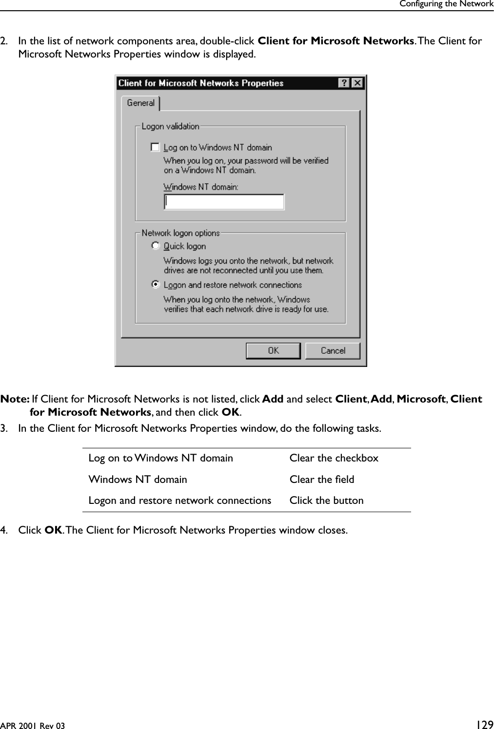 Configuring the NetworkAPR 2001 Rev 03 1292. In the list of network components area, double-click Client for Microsoft Networks. The Client for Microsoft Networks Properties window is displayed.Note: If Client for Microsoft Networks is not listed, click Add and select Client, Add, Microsoft, Client for Microsoft Networks, and then click OK.3. In the Client for Microsoft Networks Properties window, do the following tasks.4. Click OK. The Client for Microsoft Networks Properties window closes.Log on to Windows NT domain Clear the checkboxWindows NT domain Clear the ﬁeldLogon and restore network connections Click the button