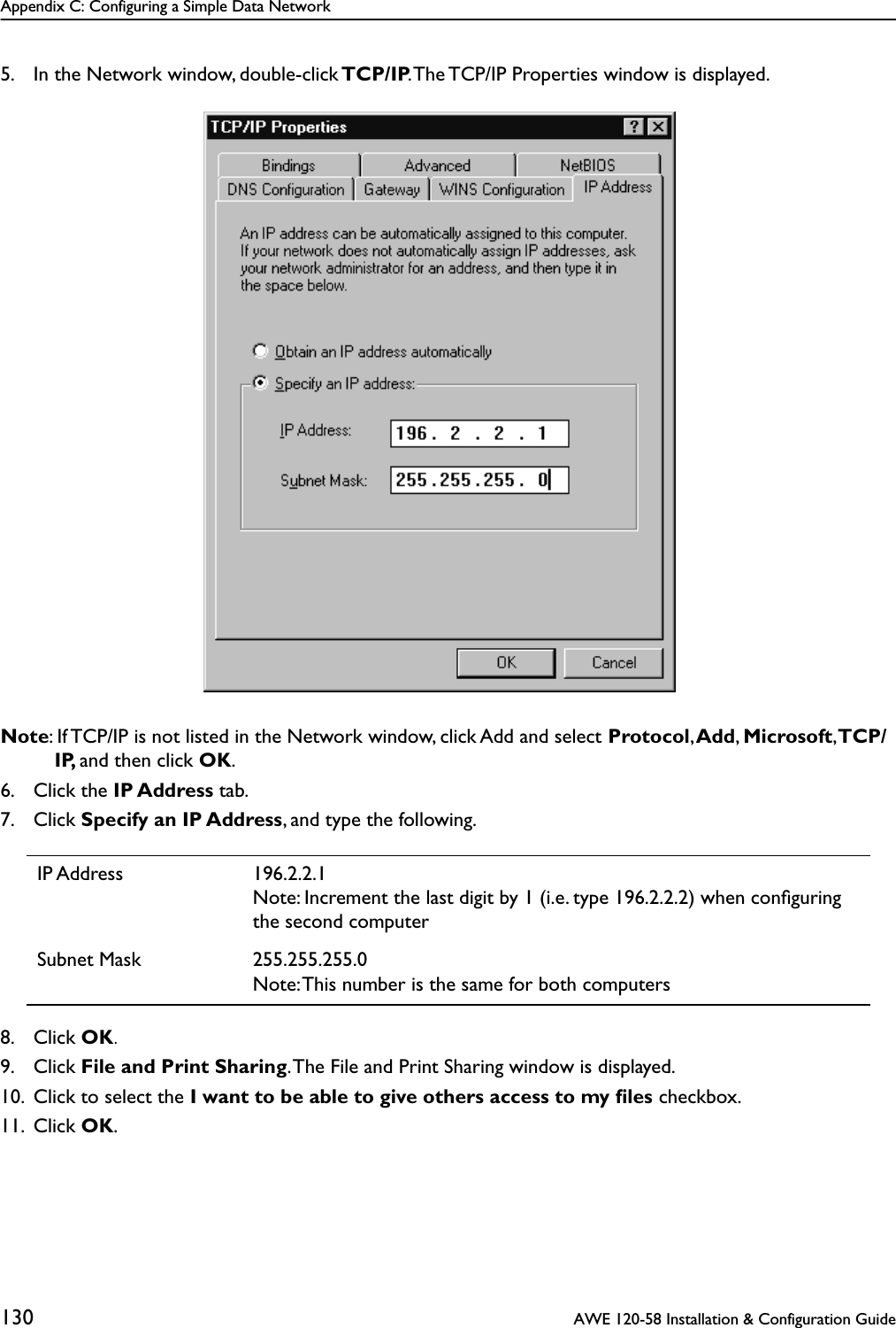 Appendix C: Configuring a Simple Data Network130  AWE 120-58 Installation &amp; Configuration Guide5. In the Network window, double-click TCP/IP. The TCP/IP Properties window is displayed.Note: If TCP/IP is not listed in the Network window, click Add and select Protocol, Add, Microsoft, TCP/IP, and then click OK.6. Click the IP Address tab.7. Click Specify an IP Address, and type the following.8. Click OK.9. Click File and Print Sharing. The File and Print Sharing window is displayed.10. Click to select the I want to be able to give others access to my ﬁles checkbox.11. Click OK.IP Address 196.2.2.1Note: Increment the last digit by 1 (i.e. type 196.2.2.2) when conﬁguring the second computerSubnet Mask 255.255.255.0Note: This number is the same for both computers