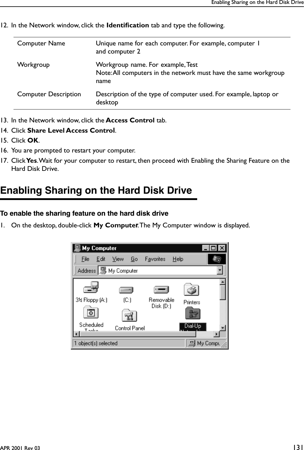 Enabling Sharing on the Hard Disk DriveAPR 2001 Rev 03 13112. In the Network window, click the Identiﬁcation tab and type the following.13. In the Network window, click the Access Control tab. 14. Click Share Level Access Control.15. Click OK.16. You are prompted to restart your computer.17. Click Ye s . Wait for your computer to restart, then proceed with Enabling the Sharing Feature on the Hard Disk Drive.Enabling Sharing on the Hard Disk DriveTo enable the sharing feature on the hard disk drive1. On the desktop, double-click My Computer. The My Computer window is displayed.Computer Name Unique name for each computer. For example, computer 1and computer 2Workgroup Workgroup name. For example, TestNote: All computers in the network must have the same workgroup nameComputer Description Description of the type of computer used. For example, laptop or desktop