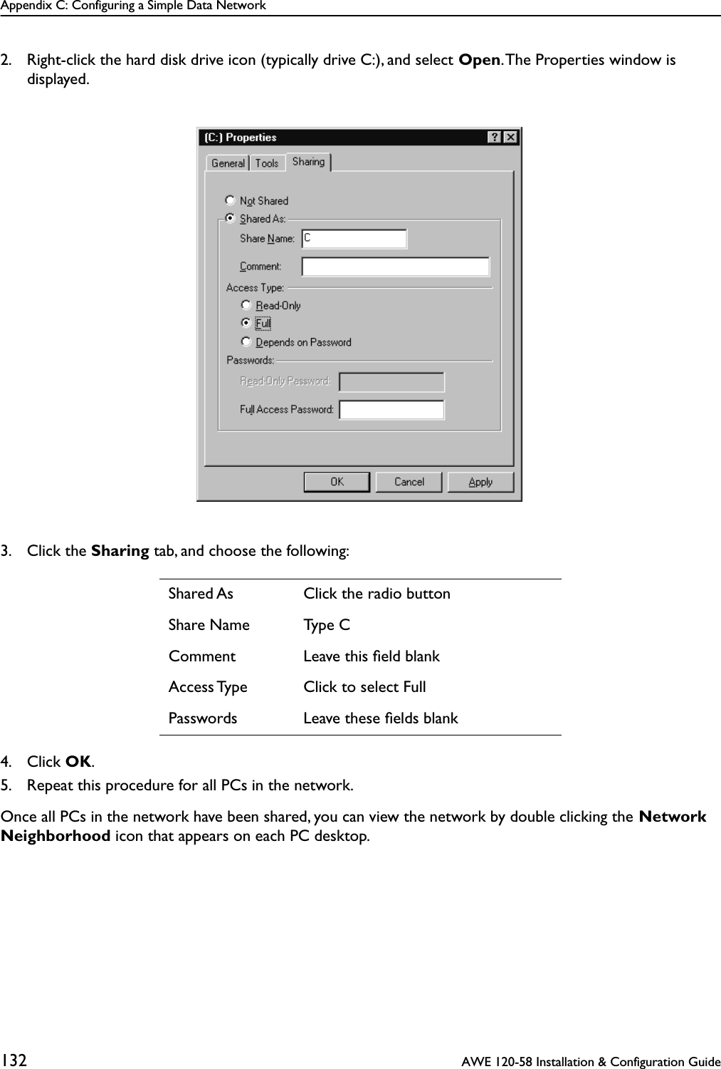 Appendix C: Configuring a Simple Data Network132  AWE 120-58 Installation &amp; Configuration Guide2. Right-click the hard disk drive icon (typically drive C:), and select Open. The Properties window is displayed.3. Click the Sharing tab, and choose the following:4. Click OK.5. Repeat this procedure for all PCs in the network.Once all PCs in the network have been shared, you can view the network by double clicking the Network Neighborhood icon that appears on each PC desktop.Shared As Click the radio buttonShare Name Type CComment Leave this ﬁeld blankAccess Type Click to select FullPasswords Leave these ﬁelds blank