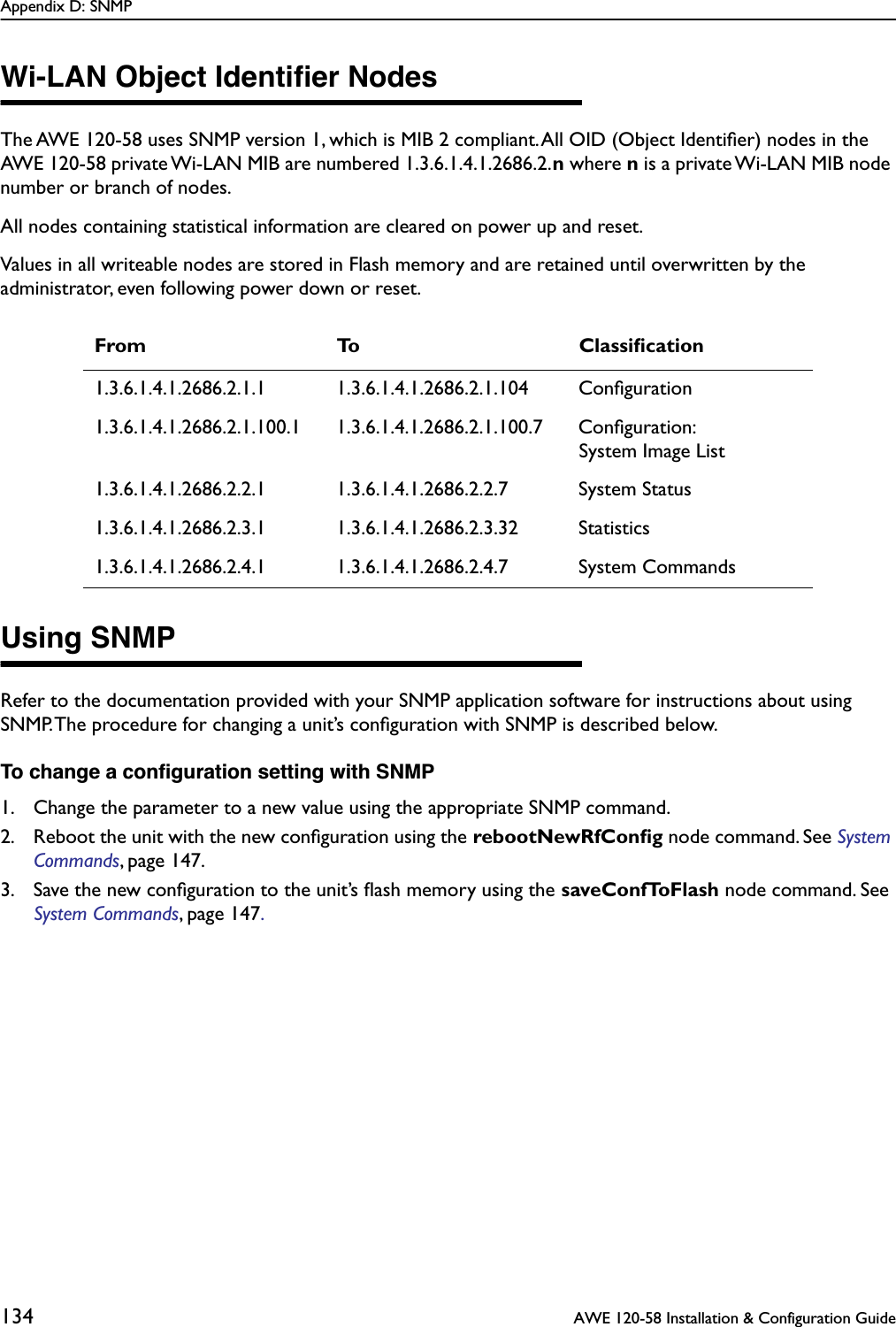 Appendix D: SNMP134  AWE 120-58 Installation &amp; Configuration GuideWi-LAN Object Identiﬁer NodesThe AWE 120-58 uses SNMP version 1, which is MIB 2 compliant. All OID (Object Identiﬁer) nodes in the AWE 120-58 private Wi-LAN MIB are numbered 1.3.6.1.4.1.2686.2.n where n is a private Wi-LAN MIB node number or branch of nodes.All nodes containing statistical information are cleared on power up and reset.Values in all writeable nodes are stored in Flash memory and are retained until overwritten by the administrator, even following power down or reset. Using SNMPRefer to the documentation provided with your SNMP application software for instructions about using SNMP. The procedure for changing a unit’s conﬁguration with SNMP is described below.To change a conﬁguration setting with SNMP1. Change the parameter to a new value using the appropriate SNMP command.2. Reboot the unit with the new conﬁguration using the rebootNewRfConﬁg node command. See System Commands, page 147.3. Save the new conﬁguration to the unit’s ﬂash memory using the saveConfToFlash node command. See System Commands, page 147.From To Classiﬁcation1.3.6.1.4.1.2686.2.1.1 1.3.6.1.4.1.2686.2.1.104 Conﬁguration1.3.6.1.4.1.2686.2.1.100.1 1.3.6.1.4.1.2686.2.1.100.7 Conﬁguration:System Image List1.3.6.1.4.1.2686.2.2.1 1.3.6.1.4.1.2686.2.2.7 System Status1.3.6.1.4.1.2686.2.3.1 1.3.6.1.4.1.2686.2.3.32 Statistics1.3.6.1.4.1.2686.2.4.1 1.3.6.1.4.1.2686.2.4.7 System Commands