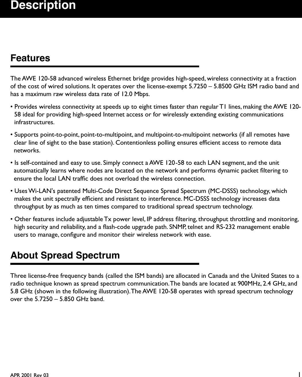  APR 2001 Rev 03 1 Description Features The AWE 120-58 advanced wireless Ethernet bridge provides high-speed, wireless connectivity at a fraction of the cost of wired solutions. It operates over the license-exempt 5.7250 – 5.8500 GHz ISM radio band and has a maximum raw wireless data rate of 12.0 Mbps.• Provides wireless connectivity at speeds up to eight times faster than regular T1 lines, making the AWE 120-58 ideal for providing high-speed Internet access or for wirelessly extending existing communications infrastructures.• Supports point-to-point, point-to-multipoint, and multipoint-to-multipoint networks (if all remotes have clear line of sight to the base station). Contentionless polling ensures efﬁcient access to remote data networks.• Is self-contained and easy to use. Simply connect a AWE 120-58 to each LAN segment, and the unit automatically learns where nodes are located on the network and performs dynamic packet ﬁltering to ensure the local LAN trafﬁc does not overload the wireless connection.• Uses Wi-LAN&apos;s patented Multi-Code Direct Sequence Spread Spectrum (MC-DSSS) technology, which makes the unit spectrally efﬁcient and resistant to interference. MC-DSSS technology increases data throughput by as much as ten times compared to traditional spread spectrum technology.• Other features include adjustable Tx power level, IP address ﬁltering, throughput throttling and monitoring, high security and reliability, and a ﬂash-code upgrade path. SNMP, telnet and RS-232 management enable users to manage, conﬁgure and monitor their wireless network with ease. About Spread Spectrum Three license-free frequency bands (called the ISM bands) are allocated in Canada and the United States to a radio technique known as spread spectrum communication. The bands are located at 900MHz, 2.4 GHz, and 5.8 GHz (shown in the following illustration). The AWE 120-58 operates with spread spectrum technology over the 5.7250 – 5.850 GHz band.