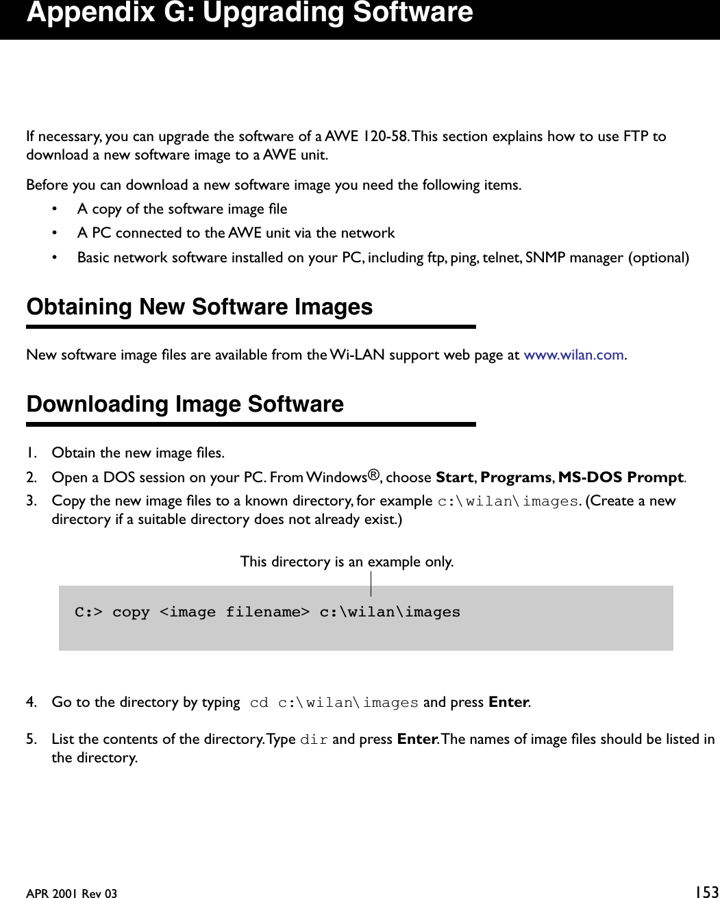 APR 2001 Rev 03 153Appendix G: Upgrading SoftwareIf necessary, you can upgrade the software of a AWE 120-58. This section explains how to use FTP to download a new software image to a AWE unit.Before you can download a new software image you need the following items.• A copy of the software image ﬁle• A PC connected to the AWE unit via the network• Basic network software installed on your PC, including ftp, ping, telnet, SNMP manager (optional)Obtaining New Software ImagesNew software image ﬁles are available from the Wi-LAN support web page at www.wilan.com.Downloading Image Software1. Obtain the new image ﬁles.2. Open a DOS session on your PC. From Windows®, choose Start, Programs, MS-DOS Prompt.3. Copy the new image ﬁles to a known directory, for example c:\wilan\images. (Create a new directory if a suitable directory does not already exist.)4. Go to the directory by typing cd c:\wilan\images and press Enter.5. List the contents of the directory. Type dir and press Enter. The names of image ﬁles should be listed in the directory.C:&gt; copy &lt;image filename&gt; c:\wilan\imagesThis directory is an example only. 