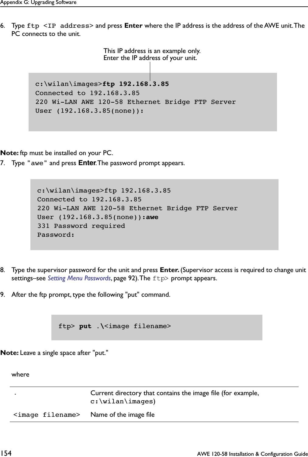 Appendix G: Upgrading Software154  AWE 120-58 Installation &amp; Configuration Guide6. Type ftp &lt;IP address&gt; and press Enter where the IP address is the address of the AWE unit. The PC connects to the unit.Note: ftp must be installed on your PC.7. Type &quot;awe&quot; and press Enter. The password prompt appears.8. Type the supervisor password for the unit and press Enter. (Supervisor access is required to change unit settings–see Setting Menu Passwords, page 92). The ftp&gt; prompt appears. 9. After the ftp prompt, type the following &quot;put&quot; command.Note: Leave a single space after &quot;put.&quot;where.Current directory that contains the image ﬁle (for example, c:\wilan\images)&lt;image filename&gt; Name of the image ﬁlec:\wilan\images&gt;ftp 192.168.3.85Connected to 192.168.3.85220 Wi-LAN AWE 120-58 Ethernet Bridge FTP ServerUser (192.168.3.85(none)):This IP address is an example only. Enter the IP address of your unit.c:\wilan\images&gt;ftp 192.168.3.85Connected to 192.168.3.85220 Wi-LAN AWE 120-58 Ethernet Bridge FTP ServerUser (192.168.3.85(none)):awe331 Password requiredPassword:ftp&gt; put .\&lt;image filename&gt;