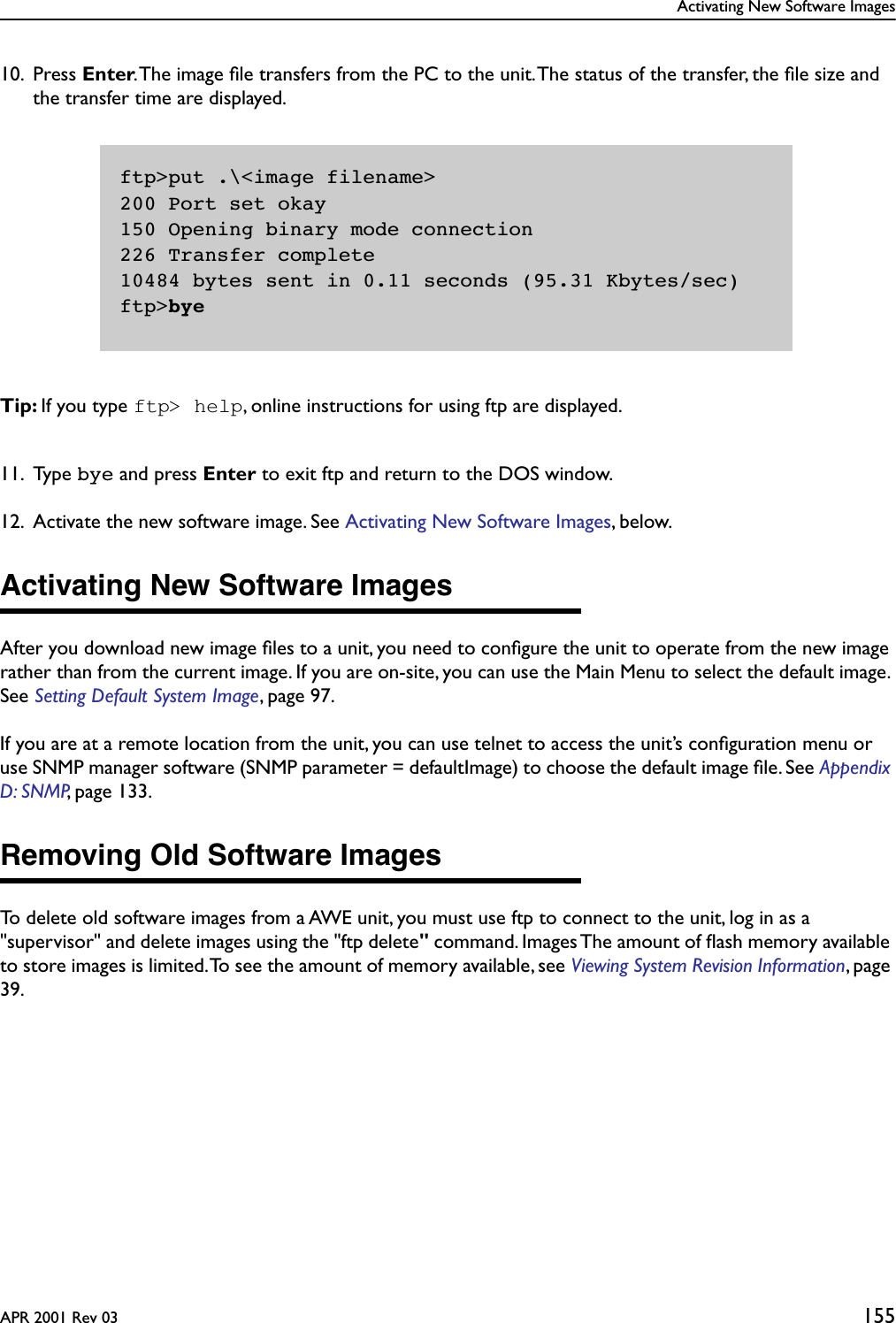 Activating New Software ImagesAPR 2001 Rev 03 15510. Press Enter. The image ﬁle transfers from the PC to the unit. The status of the transfer, the ﬁle size and the transfer time are displayed.Tip: If you type ftp&gt; help, online instructions for using ftp are displayed.11. Type bye and press Enter to exit ftp and return to the DOS window.12. Activate the new software image. See Activating New Software Images, below.Activating New Software ImagesAfter you download new image ﬁles to a unit, you need to conﬁgure the unit to operate from the new image rather than from the current image. If you are on-site, you can use the Main Menu to select the default image. See Setting Default System Image, page 97.If you are at a remote location from the unit, you can use telnet to access the unit’s conﬁguration menu or use SNMP manager software (SNMP parameter = defaultImage) to choose the default image ﬁle. See Appendix D: SNMP, page 133.Removing Old Software ImagesTo delete old software images from a AWE unit, you must use ftp to connect to the unit, log in as a &quot;supervisor&quot; and delete images using the &quot;ftp delete&quot; command. Images The amount of ﬂash memory available to store images is limited. To see the amount of memory available, see Viewing System Revision Information, page 39.ftp&gt;put .\&lt;image filename&gt;200 Port set okay150 Opening binary mode connection226 Transfer complete10484 bytes sent in 0.11 seconds (95.31 Kbytes/sec)ftp&gt;bye