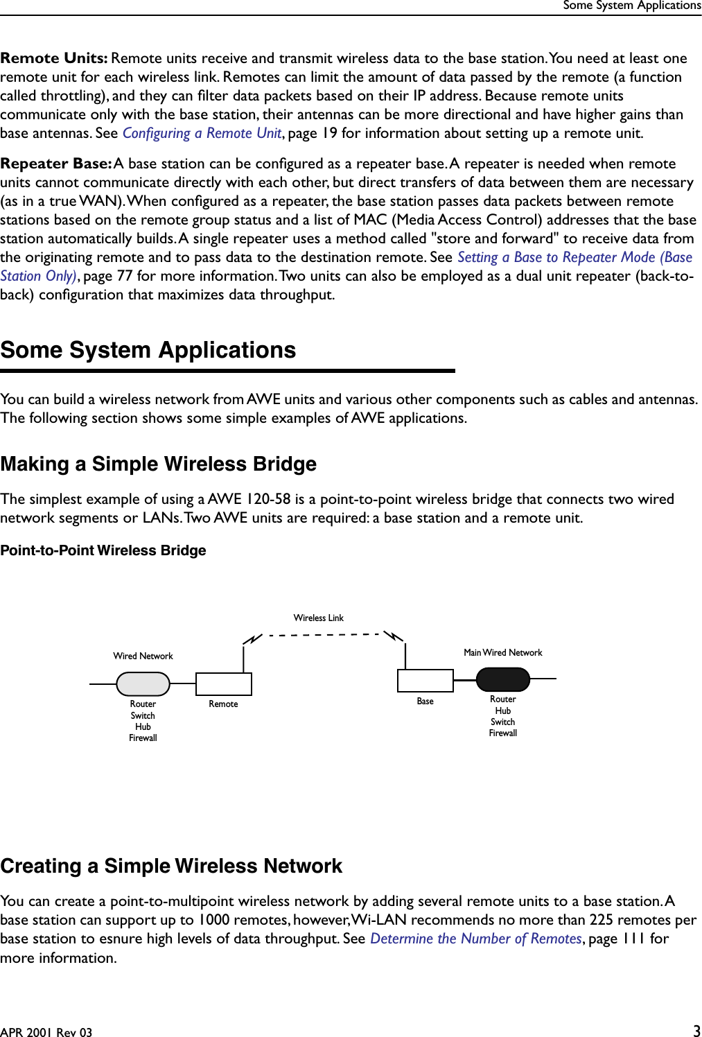  Some System ApplicationsAPR 2001 Rev 03 3 Remote Units:  Remote units receive and transmit wireless data to the base station. You need at least one remote unit for each wireless link. Remotes can limit the amount of data passed by the remote (a function called throttling), and they can ﬁlter data packets based on their IP address. Because remote units communicate only with the base station, their antennas can be more directional and have higher gains than base antennas. See  Conﬁguring a Remote Unit , page 19 for information about setting up a remote unit. Repeater Base:  A base station can be conﬁgured as a repeater base. A repeater is needed when remote units cannot communicate directly with each other, but direct transfers of data between them are necessary (as in a true WAN). When conﬁgured as a repeater, the base station passes data packets between remote stations based on the remote group status and a list of MAC (Media Access Control) addresses that the base station automatically builds. A single repeater uses a method called &quot;store and forward&quot; to receive data from the originating remote and to pass data to the destination remote. See  Setting a Base to Repeater Mode (Base Station Only) , page 77 for more information. Two units can also be employed as a dual unit repeater (back-to-back) conﬁguration that maximizes data throughput. Some System Applications You can build a wireless network from AWE units and various other components such as cables and antennas. The following section shows some simple examples of AWE applications. Making a Simple Wireless Bridge The simplest example of using a AWE 120-58 is a point-to-point wireless bridge that connects two wired network segments or LANs. Two AWE units are required: a base station and a remote unit. Point-to-Point Wireless Bridge Creating a Simple Wireless Network You can create a point-to-multipoint wireless network by adding several remote units to a base station. A base station can support up to 1000 remotes, however, Wi-LAN recommends no more than 225 remotes per base station to esnure high levels of data throughput. See  Determine the Number of Remotes, page 111 for more information.BaseWired NetworkRemoteRouterMain Wired NetworkRouterHubSwitchFirewallSwitchHubFirewallWireless Link