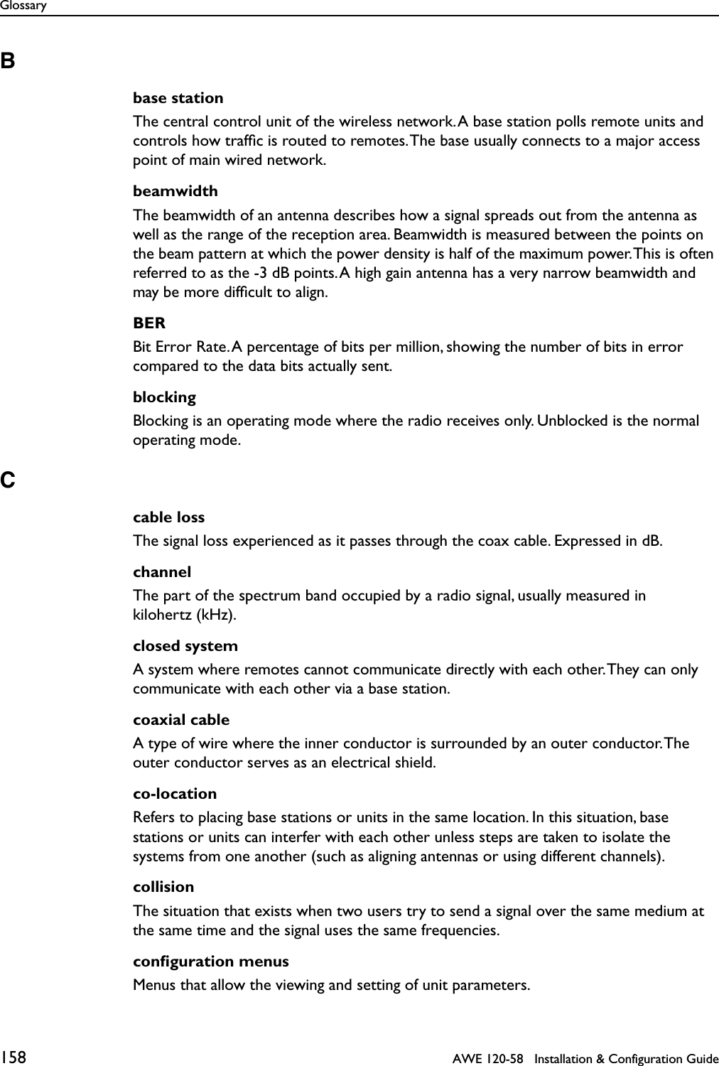 Glossary158   AWE 120-58   Installation &amp; Configuration GuideBbase stationThe central control unit of the wireless network. A base station polls remote units and controls how trafﬁc is routed to remotes. The base usually connects to a major access point of main wired network.beamwidthThe beamwidth of an antenna describes how a signal spreads out from the antenna as well as the range of the reception area. Beamwidth is measured between the points on the beam pattern at which the power density is half of the maximum power. This is often referred to as the -3 dB points. A high gain antenna has a very narrow beamwidth and may be more difﬁcult to align.BERBit Error Rate. A percentage of bits per million, showing the number of bits in error compared to the data bits actually sent.blockingBlocking is an operating mode where the radio receives only. Unblocked is the normal operating mode.Ccable lossThe signal loss experienced as it passes through the coax cable. Expressed in dB.channelThe part of the spectrum band occupied by a radio signal, usually measured in kilohertz (kHz).closed systemA system where remotes cannot communicate directly with each other. They can only communicate with each other via a base station.coaxial cableA type of wire where the inner conductor is surrounded by an outer conductor. The outer conductor serves as an electrical shield.co-locationRefers to placing base stations or units in the same location. In this situation, base stations or units can interfer with each other unless steps are taken to isolate the systems from one another (such as aligning antennas or using different channels).collisionThe situation that exists when two users try to send a signal over the same medium at the same time and the signal uses the same frequencies.conﬁguration menusMenus that allow the viewing and setting of unit parameters.