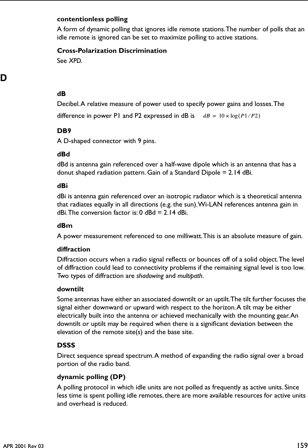   APR 2001 Rev 03 159contentionless pollingA form of dynamic polling that ignores idle remote stations. The number of polls that an idle remote is ignored can be set to maximize polling to active stations.Cross-Polarization DiscriminationSee XPD.DdBDecibel. A relative measure of power used to specify power gains and losses. The difference in power P1 and P2 expressed in dB is DB9A D-shaped connector with 9 pins.dBddBd is antenna gain referenced over a half-wave dipole which is an antenna that has a donut shaped radiation pattern. Gain of a Standard Dipole = 2.14 dBi.dBidBi is antenna gain referenced over an isotropic radiator which is a theoretical antenna that radiates equally in all directions (e.g. the sun). Wi-LAN references antenna gain in dBi. The conversion factor is: 0 dBd = 2.14 dBi.dBmA power measurement referenced to one milliwatt. This is an absolute measure of gain.diffractionDiffraction occurs when a radio signal reﬂects or bounces off of a solid object. The level of diffraction could lead to connectivity problems if the remaining signal level is too low. Two types of diffraction are shadowing and multipath.downtiltSome antennas have either an associated downtilt or an uptilt. The tilt further focuses the signal either downward or upward with respect to the horizon. A tilt may be either electrically built into the antenna or achieved mechanically with the mounting gear. An downtilt or uptilt may be required when there is a signiﬁcant deviation between the elevation of the remote site(s) and the base site.DSSSDirect sequence spread spectrum. A method of expanding the radio signal over a broad portion of the radio band. dynamic polling (DP)A polling protocol in which idle units are not polled as frequently as active units. Since less time is spent polling idle remotes, there are more available resources for active units and overhead is reduced.dB 10 P1P2⁄()log×=