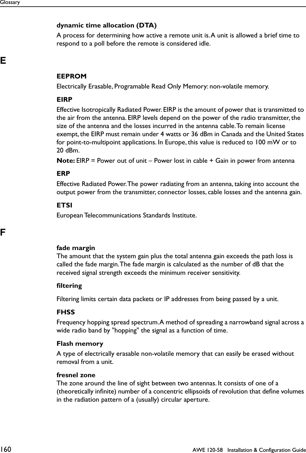 Glossary160   AWE 120-58   Installation &amp; Configuration Guidedynamic time allocation (DTA)A process for determining how active a remote unit is. A unit is allowed a brief time to respond to a poll before the remote is considered idle.EEEPROMElectrically Erasable, Programable Read Only Memory: non-volatile memory.EIRPEffective Isotropically Radiated Power. EIRP is the amount of power that is transmitted to the air from the antenna. EIRP levels depend on the power of the radio transmitter, the size of the antenna and the losses incurred in the antenna cable. To remain license exempt, the EIRP must remain under 4 watts or 36 dBm in Canada and the United States for point-to-multipoint applications. In Europe, this value is reduced to 100 mW or to 20 dBm.Note: EIRP = Power out of unit – Power lost in cable + Gain in power from antennaERPEffective Radiated Power. The power radiating from an antenna, taking into account the output power from the transmitter, connector losses, cable losses and the antenna gain.ETSIEuropean Telecommunications Standards Institute.Ffade marginThe amount that the system gain plus the total antenna gain exceeds the path loss is called the fade margin. The fade margin is calculated as the number of dB that the received signal strength exceeds the minimum receiver sensitivity. ﬁlteringFiltering limits certain data packets or IP addresses from being passed by a unit.FHSSFrequency hopping spread spectrum. A method of spreading a narrowband signal across a wide radio band by &quot;hopping&quot; the signal as a function of time.Flash memoryA type of electrically erasable non-volatile memory that can easily be erased without removal from a unit.fresnel zoneThe zone around the line of sight between two antennas. It consists of one of a (theoretically inﬁnite) number of a concentric ellipsoids of revolution that deﬁne volumes in the radiation pattern of a (usually) circular aperture. 
