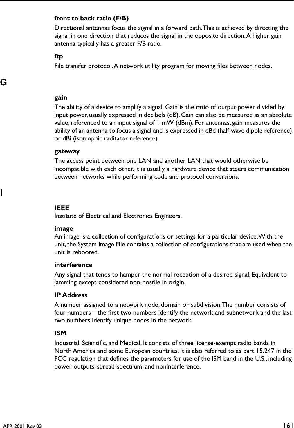   APR 2001 Rev 03 161front to back ratio (F/B)Directional antennas focus the signal in a forward path. This is achieved by directing the signal in one direction that reduces the signal in the opposite direction. A higher gain antenna typically has a greater F/B ratio.ftpFile transfer protocol. A network utility program for moving ﬁles between nodes.GgainThe ability of a device to amplify a signal. Gain is the ratio of output power divided by input power, usually expressed in decibels (dB). Gain can also be measured as an absolute value, referenced to an input signal of 1 mW (dBm). For antennas, gain measures the ability of an antenna to focus a signal and is expressed in dBd (half-wave dipole reference) or dBi (isotrophic raditator reference).gatewayThe access point between one LAN and another LAN that would otherwise be incompatible with each other. It is usually a hardware device that steers communication between networks while performing code and protocol conversions.IIEEEInstitute of Electrical and Electronics Engineers.imageAn image is a collection of conﬁgurations or settings for a particular device. With the unit, the System Image File contains a collection of conﬁgurations that are used when the unit is rebooted.interferenceAny signal that tends to hamper the normal reception of a desired signal. Equivalent to jamming except considered non-hostile in origin.IP AddressA number assigned to a network node, domain or subdivision. The number consists of four numbers—the ﬁrst two numbers identify the network and subnetwork and the last two numbers identify unique nodes in the network. ISMIndustrial, Scientiﬁc, and Medical. It consists of three license-exempt radio bands in North America and some European countries. It is also referred to as part 15.247 in the FCC regulation that deﬁnes the parameters for use of the ISM band in the U.S., including power outputs, spread-spectrum, and noninterference.