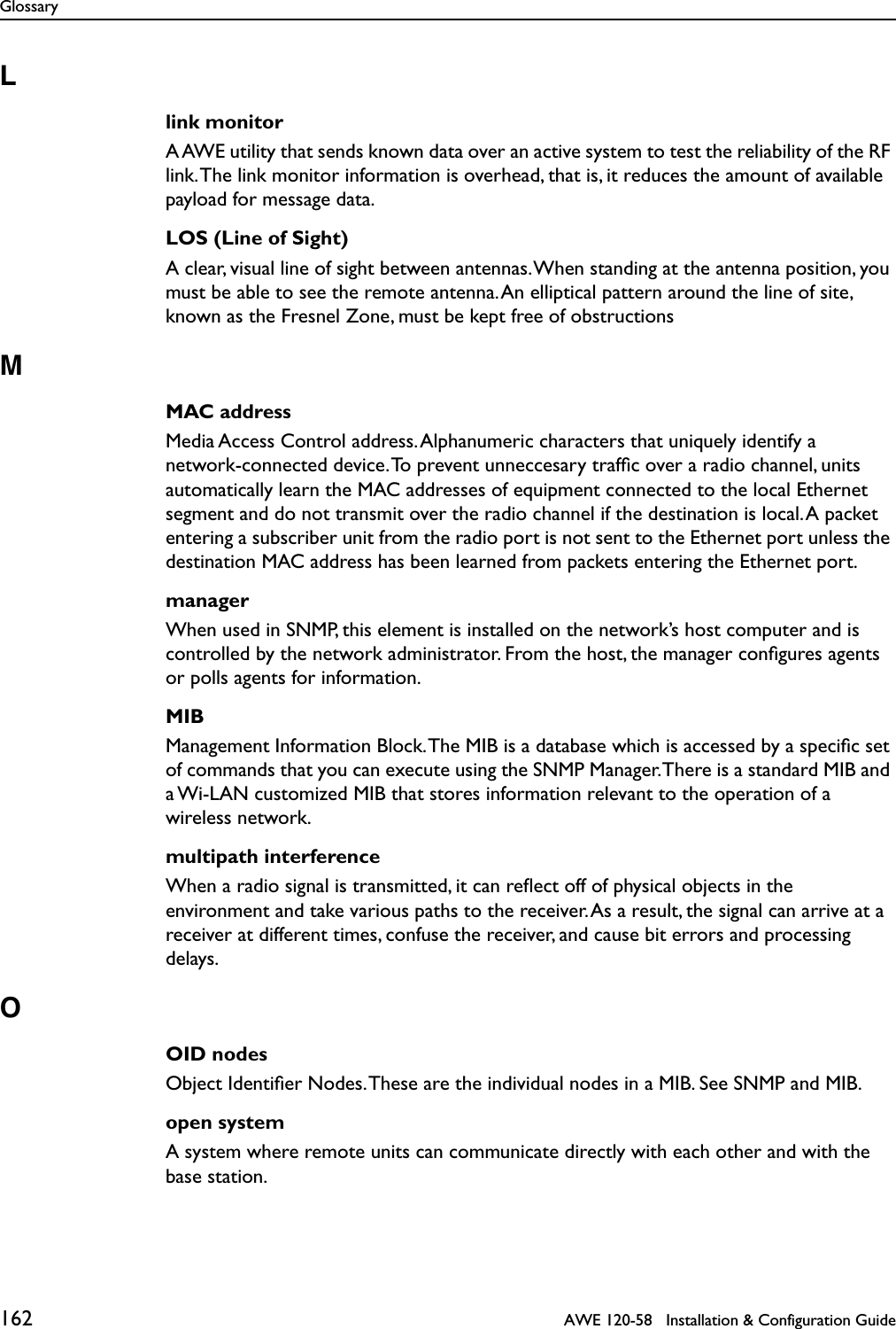 Glossary162   AWE 120-58   Installation &amp; Configuration GuideLlink monitorA AWE utility that sends known data over an active system to test the reliability of the RF link. The link monitor information is overhead, that is, it reduces the amount of available payload for message data.LOS (Line of Sight)A clear, visual line of sight between antennas. When standing at the antenna position, you must be able to see the remote antenna. An elliptical pattern around the line of site, known as the Fresnel Zone, must be kept free of obstructionsMMAC addressMedia Access Control address. Alphanumeric characters that uniquely identify a network-connected device. To prevent unneccesary trafﬁc over a radio channel, units automatically learn the MAC addresses of equipment connected to the local Ethernet segment and do not transmit over the radio channel if the destination is local. A packet entering a subscriber unit from the radio port is not sent to the Ethernet port unless the destination MAC address has been learned from packets entering the Ethernet port.managerWhen used in SNMP, this element is installed on the network’s host computer and is controlled by the network administrator. From the host, the manager conﬁgures agents or polls agents for information.MIBManagement Information Block. The MIB is a database which is accessed by a speciﬁc set of commands that you can execute using the SNMP Manager. There is a standard MIB and a Wi-LAN customized MIB that stores information relevant to the operation of a wireless network.multipath interferenceWhen a radio signal is transmitted, it can reﬂect off of physical objects in the environment and take various paths to the receiver. As a result, the signal can arrive at a receiver at different times, confuse the receiver, and cause bit errors and processing delays.OOID nodesObject Identiﬁer Nodes. These are the individual nodes in a MIB. See SNMP and MIB.open systemA system where remote units can communicate directly with each other and with the base station.