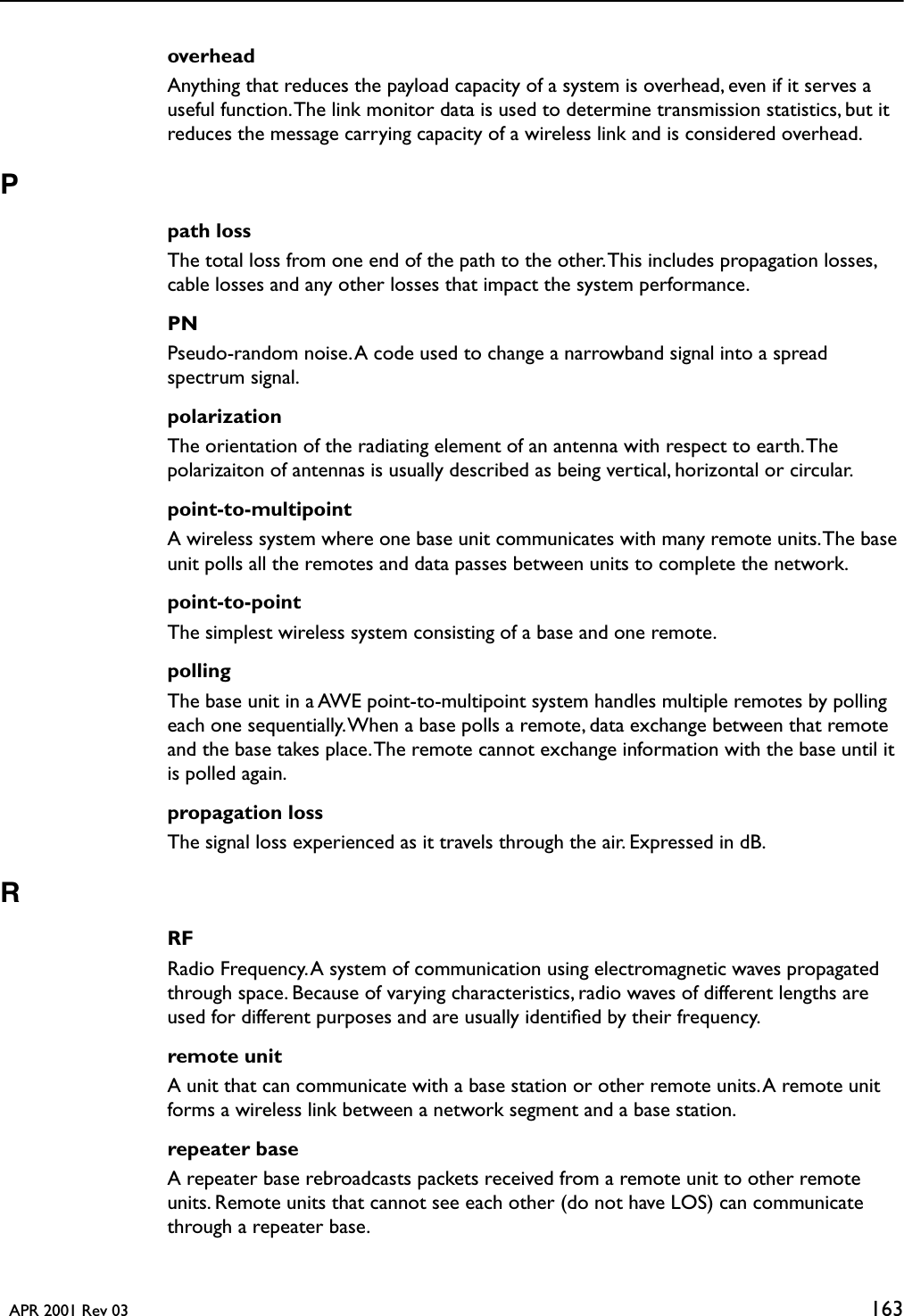   APR 2001 Rev 03 163overheadAnything that reduces the payload capacity of a system is overhead, even if it serves a useful function. The link monitor data is used to determine transmission statistics, but it reduces the message carrying capacity of a wireless link and is considered overhead. Ppath lossThe total loss from one end of the path to the other. This includes propagation losses, cable losses and any other losses that impact the system performance.PNPseudo-random noise. A code used to change a narrowband signal into a spread spectrum signal.polarizationThe orientation of the radiating element of an antenna with respect to earth. The polarizaiton of antennas is usually described as being vertical, horizontal or circular.point-to-multipointA wireless system where one base unit communicates with many remote units. The base unit polls all the remotes and data passes between units to complete the network.point-to-pointThe simplest wireless system consisting of a base and one remote. pollingThe base unit in a AWE point-to-multipoint system handles multiple remotes by polling each one sequentially. When a base polls a remote, data exchange between that remote and the base takes place. The remote cannot exchange information with the base until it is polled again.propagation lossThe signal loss experienced as it travels through the air. Expressed in dB.RRFRadio Frequency. A system of communication using electromagnetic waves propagated through space. Because of varying characteristics, radio waves of different lengths are used for different purposes and are usually identiﬁed by their frequency.remote unitA unit that can communicate with a base station or other remote units. A remote unit forms a wireless link between a network segment and a base station.repeater baseA repeater base rebroadcasts packets received from a remote unit to other remote units. Remote units that cannot see each other (do not have LOS) can communicate through a repeater base.