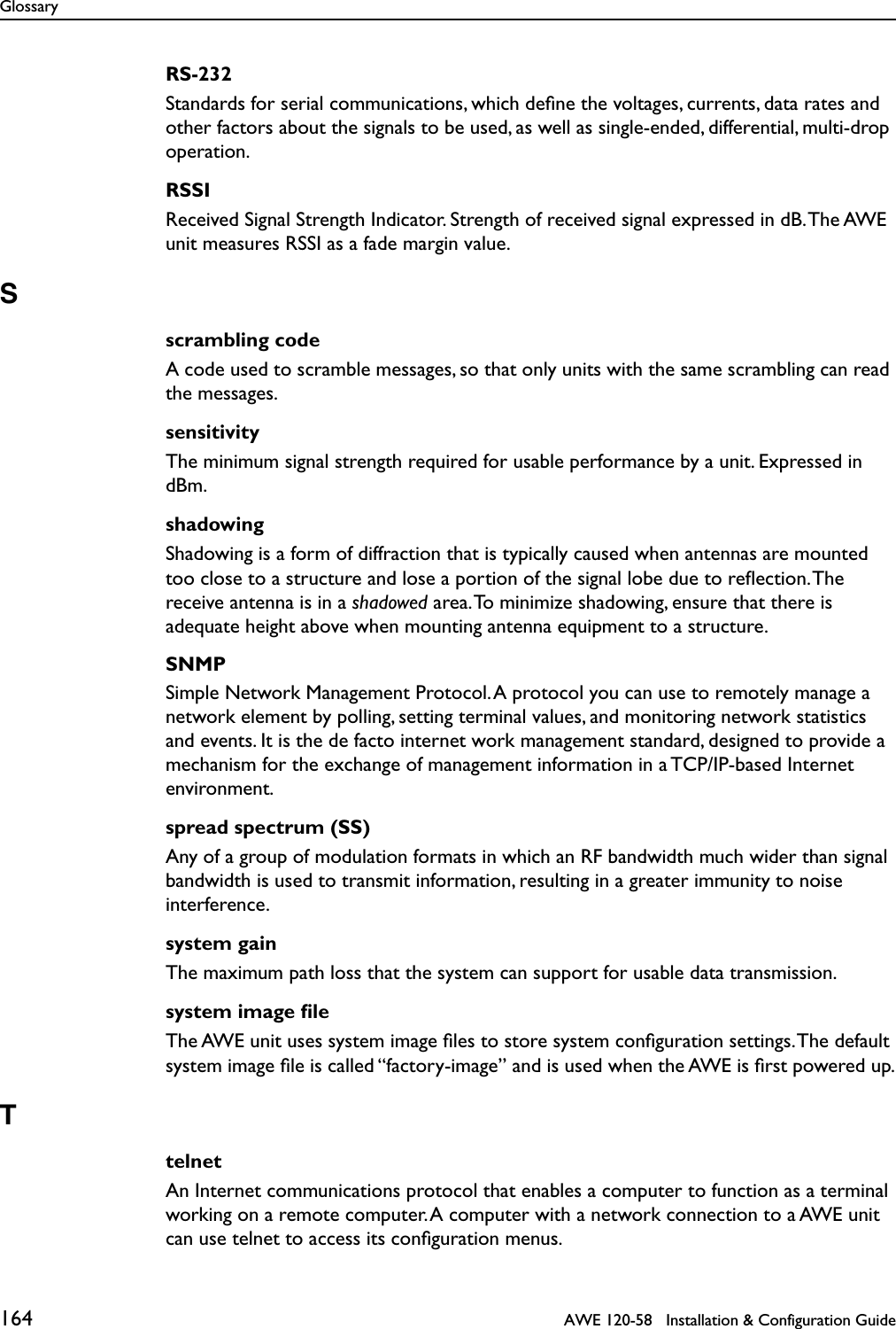 Glossary164   AWE 120-58   Installation &amp; Configuration GuideRS-232Standards for serial communications, which deﬁne the voltages, currents, data rates and other factors about the signals to be used, as well as single-ended, differential, multi-drop operation.RSSIReceived Signal Strength Indicator. Strength of received signal expressed in dB. The AWE unit measures RSSI as a fade margin value.Sscrambling codeA code used to scramble messages, so that only units with the same scrambling can read the messages.sensitivityThe minimum signal strength required for usable performance by a unit. Expressed in dBm.shadowingShadowing is a form of diffraction that is typically caused when antennas are mounted too close to a structure and lose a portion of the signal lobe due to reﬂection. The receive antenna is in a shadowed area. To minimize shadowing, ensure that there is adequate height above when mounting antenna equipment to a structure.SNMPSimple Network Management Protocol. A protocol you can use to remotely manage a network element by polling, setting terminal values, and monitoring network statistics and events. It is the de facto internet work management standard, designed to provide a mechanism for the exchange of management information in a TCP/IP-based Internet environment.spread spectrum (SS)Any of a group of modulation formats in which an RF bandwidth much wider than signal bandwidth is used to transmit information, resulting in a greater immunity to noise interference.system gainThe maximum path loss that the system can support for usable data transmission.system image ﬁleThe AWE unit uses system image ﬁles to store system conﬁguration settings. The default system image ﬁle is called “factory-image” and is used when the AWE is ﬁrst powered up.TtelnetAn Internet communications protocol that enables a computer to function as a terminal working on a remote computer. A computer with a network connection to a AWE unit can use telnet to access its conﬁguration menus. 