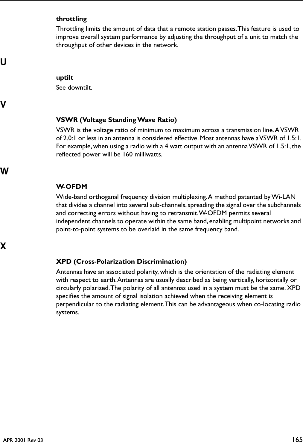   APR 2001 Rev 03 165throttlingThrottling limits the amount of data that a remote station passes. This feature is used to improve overall system performance by adjusting the throughput of a unit to match the throughput of other devices in the network.UuptiltSee downtilt.VVSWR (Voltage Standing Wave Ratio)VSWR is the voltage ratio of minimum to maximum across a transmission line. A VSWR of 2.0:1 or less in an antenna is considered effective. Most antennas have a VSWR of 1.5:1. For example, when using a radio with a 4 watt output with an antenna VSWR of 1.5:1, the reﬂected power will be 160 milliwatts.WW-OFDMWide-band orthoganal frequency division multiplexing. A method patented by Wi-LAN that divides a channel into several sub-channels, spreading the signal over the subchannels and correcting errors without having to retransmit. W-OFDM permits several independent channels to operate within the same band, enabling multipoint networks and point-to-point systems to be overlaid in the same frequency band.XXPD (Cross-Polarization Discrimination)Antennas have an associated polarity, which is the orientation of the radiating element with respect to earth. Antennas are usually described as being vertically, horizontally or circularly polarized. The polarity of all antennas used in a system must be the same. XPD speciﬁes the amount of signal isolation achieved when the receiving element is perpendicular to the radiating element. This can be advantageous when co-locating radio systems.