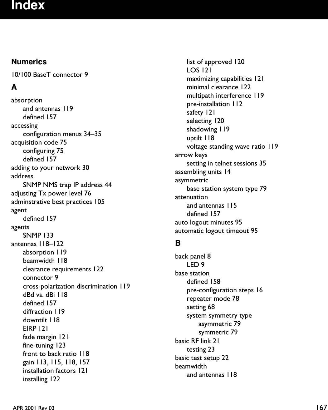  APR 2001 Rev 03 167IndexNumerics10/100 BaseT connector 9Aabsorptionand antennas 119defined 157accessingconfiguration menus 34–35acquisition code 75configuring 75defined 157adding to your network 30addressSNMP NMS trap IP address 44adjusting Tx power level 76adminstrative best practices 105agentdefined 157agentsSNMP 133antennas 118–122absorption 119beamwidth 118clearance requirements 122connector 9cross-polarization discrimination 119dBd vs. dBi 118defined 157diffraction 119downtilt 118EIRP 121fade margin 121fine-tuning 123front to back ratio 118gain 113, 115, 118, 157installation factors 121installing 122list of approved 120LOS 121maximizing capabilities 121minimal clearance 122multipath interference 119pre-installation 112safety 121selecting 120shadowing 119uptilt 118voltage standing wave ratio 119arrow keyssetting in telnet sessions 35assembling units 14asymmetricbase station system type 79attenuationand antennas 115defined 157auto logout minutes 95automatic logout timeout 95Bback panel 8LED 9base stationdefined 158pre-configuration steps 16repeater mode 78setting 68system symmetry typeasymmetric 79symmetric 79basic RF link 21testing 23basic test setup 22beamwidthand antennas 118