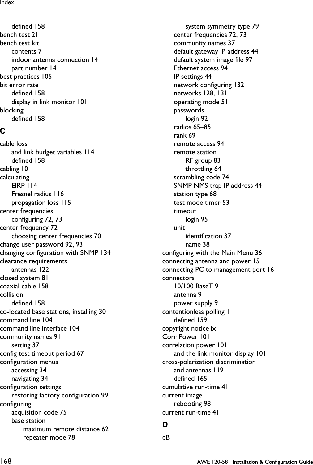 Index 168   AWE 120-58   Installation &amp; Configuration Guidedefined 158bench test 21bench test kitcontents 7indoor antenna connection 14part number 14best practices 105bit error ratedefined 158display in link monitor 101blockingdefined 158Ccable lossand link budget variables 114defined 158cabling 10calculatingEIRP 114Fresnel radius 116propagation loss 115center frequenciesconfiguring 72, 73center frequency 72choosing center frequencies 70change user password 92, 93changing configuration with SNMP 134clearance requirementsantennas 122closed system 81coaxial cable 158collisiondefined 158co-located base stations, installing 30command line 104command line interface 104community names 91setting 37config test timeout period 67configuration menusaccessing 34navigating 34configuration settingsrestoring factory configuration 99configuringacquisition code 75base stationmaximum remote distance 62repeater mode 78system symmetry type 79center frequencies 72, 73community names 37default gateway IP address 44default system image file 97Ethernet access 94IP settings 44network configuring 132networks 128, 131operating mode 51passwordslogin 92radios 65–85rank 69remote access 94remote stationRF group 83throttling 64scrambling code 74SNMP NMS trap IP address 44station type 68test mode timer 53timeoutlogin 95unitidentification 37name 38configuring with the Main Menu 36connecting antenna and power 15connecting PC to management port 16connectors10/100 BaseT 9antenna 9power supply 9contentionless polling 1defined 159copyright notice ixCorr Power 101correlation power 101and the link monitor display 101cross-polarization discriminationand antennas 119defined 165cumulative run-time 41current imagerebooting 98current run-time 41DdB