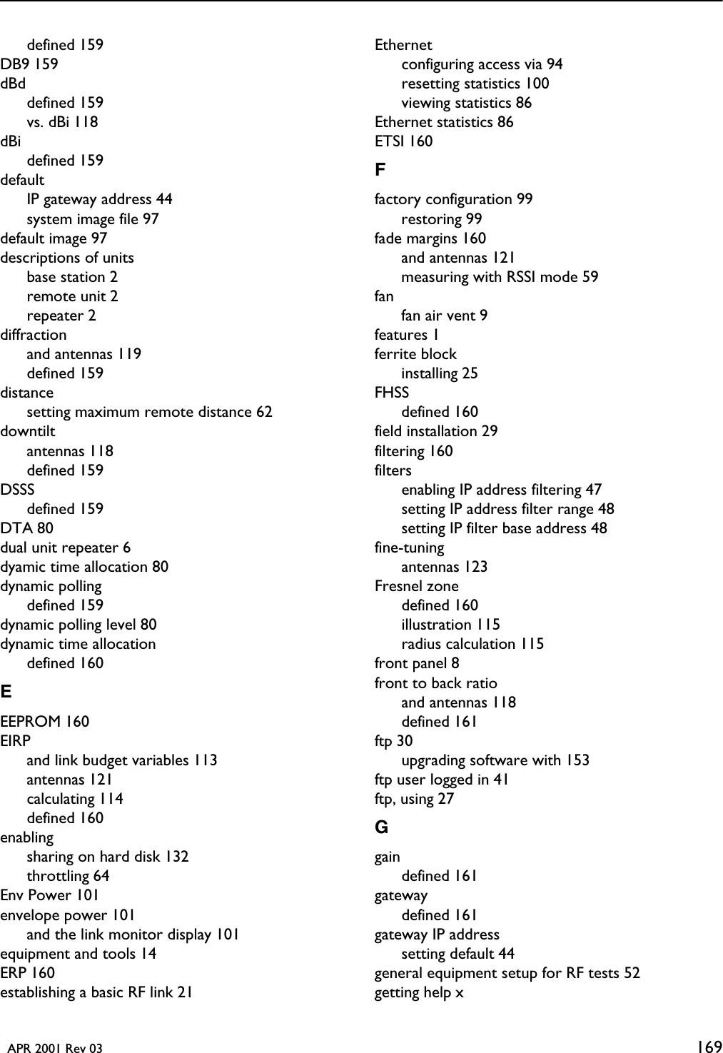   APR 2001 Rev 03 169defined 159DB9 159dBddefined 159vs. dBi 118dBidefined 159defaultIP gateway address 44system image file 97default image 97descriptions of unitsbase station 2remote unit 2repeater 2diffractionand antennas 119defined 159distancesetting maximum remote distance 62downtiltantennas 118defined 159DSSSdefined 159DTA 80dual unit repeater 6dyamic time allocation 80dynamic pollingdefined 159dynamic polling level 80dynamic time allocationdefined 160EEEPROM 160EIRPand link budget variables 113antennas 121calculating 114defined 160enablingsharing on hard disk 132throttling 64Env Power 101envelope power 101and the link monitor display 101equipment and tools 14ERP 160establishing a basic RF link 21Ethernetconfiguring access via 94resetting statistics 100viewing statistics 86Ethernet statistics 86ETSI 160Ffactory configuration 99restoring 99fade margins 160and antennas 121measuring with RSSI mode 59fanfan air vent 9features 1ferrite blockinstalling 25FHSSdefined 160field installation 29filtering 160filtersenabling IP address filtering 47setting IP address filter range 48setting IP filter base address 48fine-tuningantennas 123Fresnel zonedefined 160illustration 115radius calculation 115front panel 8front to back ratioand antennas 118defined 161ftp 30upgrading software with 153ftp user logged in 41ftp, using 27Ggaindefined 161gatewaydefined 161gateway IP addresssetting default 44general equipment setup for RF tests 52getting help x