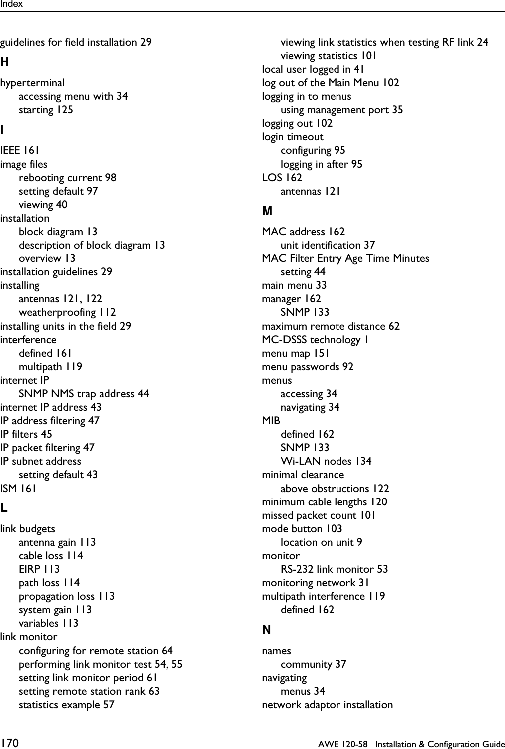 Index 170   AWE 120-58   Installation &amp; Configuration Guideguidelines for field installation 29Hhyperterminalaccessing menu with 34starting 125IIEEE 161image filesrebooting current 98setting default 97viewing 40installationblock diagram 13description of block diagram 13overview 13installation guidelines 29installingantennas 121, 122weatherproofing 112installing units in the field 29interferencedefined 161multipath 119internet IPSNMP NMS trap address 44internet IP address 43IP address filtering 47IP filters 45IP packet filtering 47IP subnet addresssetting default 43ISM 161Llink budgetsantenna gain 113cable loss 114EIRP 113path loss 114propagation loss 113system gain 113variables 113link monitorconfiguring for remote station 64performing link monitor test 54, 55setting link monitor period 61setting remote station rank 63statistics example 57viewing link statistics when testing RF link 24viewing statistics 101local user logged in 41log out of the Main Menu 102logging in to menususing management port 35logging out 102login timeoutconfiguring 95logging in after 95LOS 162antennas 121MMAC address 162unit identification 37MAC Filter Entry Age Time Minutessetting 44main menu 33manager 162SNMP 133maximum remote distance 62MC-DSSS technology 1menu map 151menu passwords 92menusaccessing 34navigating 34MIBdefined 162SNMP 133Wi-LAN nodes 134minimal clearanceabove obstructions 122minimum cable lengths 120missed packet count 101mode button 103location on unit 9monitorRS-232 link monitor 53monitoring network 31multipath interference 119defined 162Nnamescommunity 37navigatingmenus 34network adaptor installation