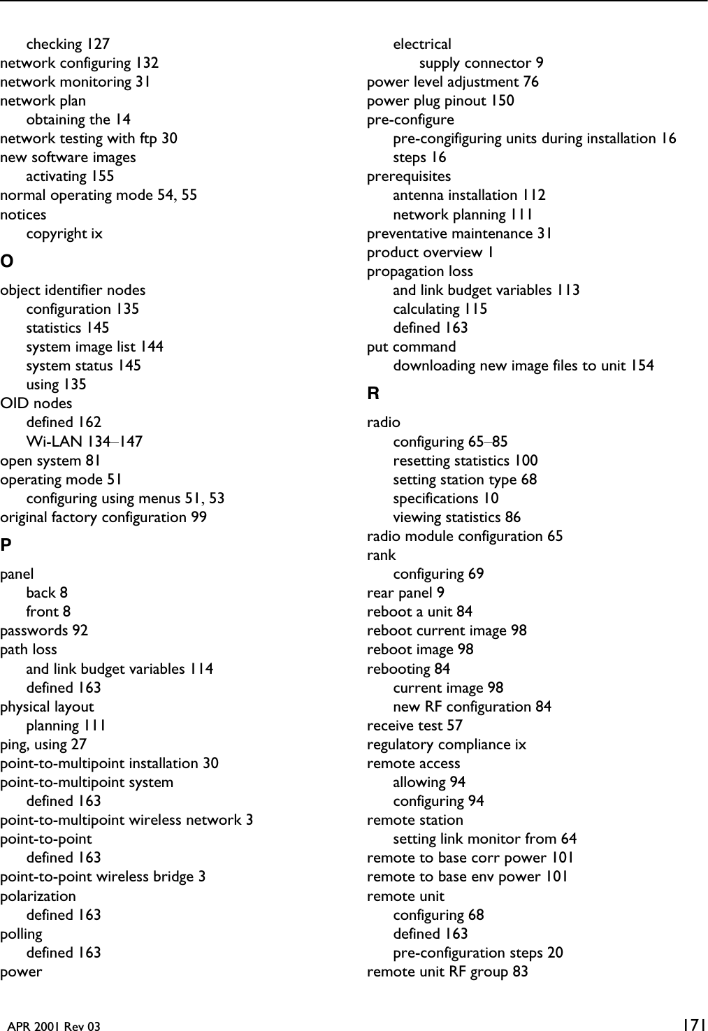   APR 2001 Rev 03 171checking 127network configuring 132network monitoring 31network planobtaining the 14network testing with ftp 30new software imagesactivating 155normal operating mode 54, 55noticescopyright ixOobject identifier nodesconfiguration 135statistics 145system image list 144system status 145using 135OID nodesdefined 162Wi-LAN 134–147open system 81operating mode 51configuring using menus 51, 53original factory configuration 99Ppanelback 8front 8passwords 92path lossand link budget variables 114defined 163physical layoutplanning 111ping, using 27point-to-multipoint installation 30point-to-multipoint systemdefined 163point-to-multipoint wireless network 3point-to-pointdefined 163point-to-point wireless bridge 3polarizationdefined 163pollingdefined 163powerelectricalsupply connector 9power level adjustment 76power plug pinout 150pre-configurepre-congifiguring units during installation 16steps 16prerequisitesantenna installation 112network planning 111preventative maintenance 31product overview 1propagation lossand link budget variables 113calculating 115defined 163put commanddownloading new image files to unit 154Rradioconfiguring 65–85resetting statistics 100setting station type 68specifications 10viewing statistics 86radio module configuration 65rankconfiguring 69rear panel 9reboot a unit 84reboot current image 98reboot image 98rebooting 84current image 98new RF configuration 84receive test 57regulatory compliance ixremote accessallowing 94configuring 94remote stationsetting link monitor from 64remote to base corr power 101remote to base env power 101remote unitconfiguring 68defined 163pre-configuration steps 20remote unit RF group 83