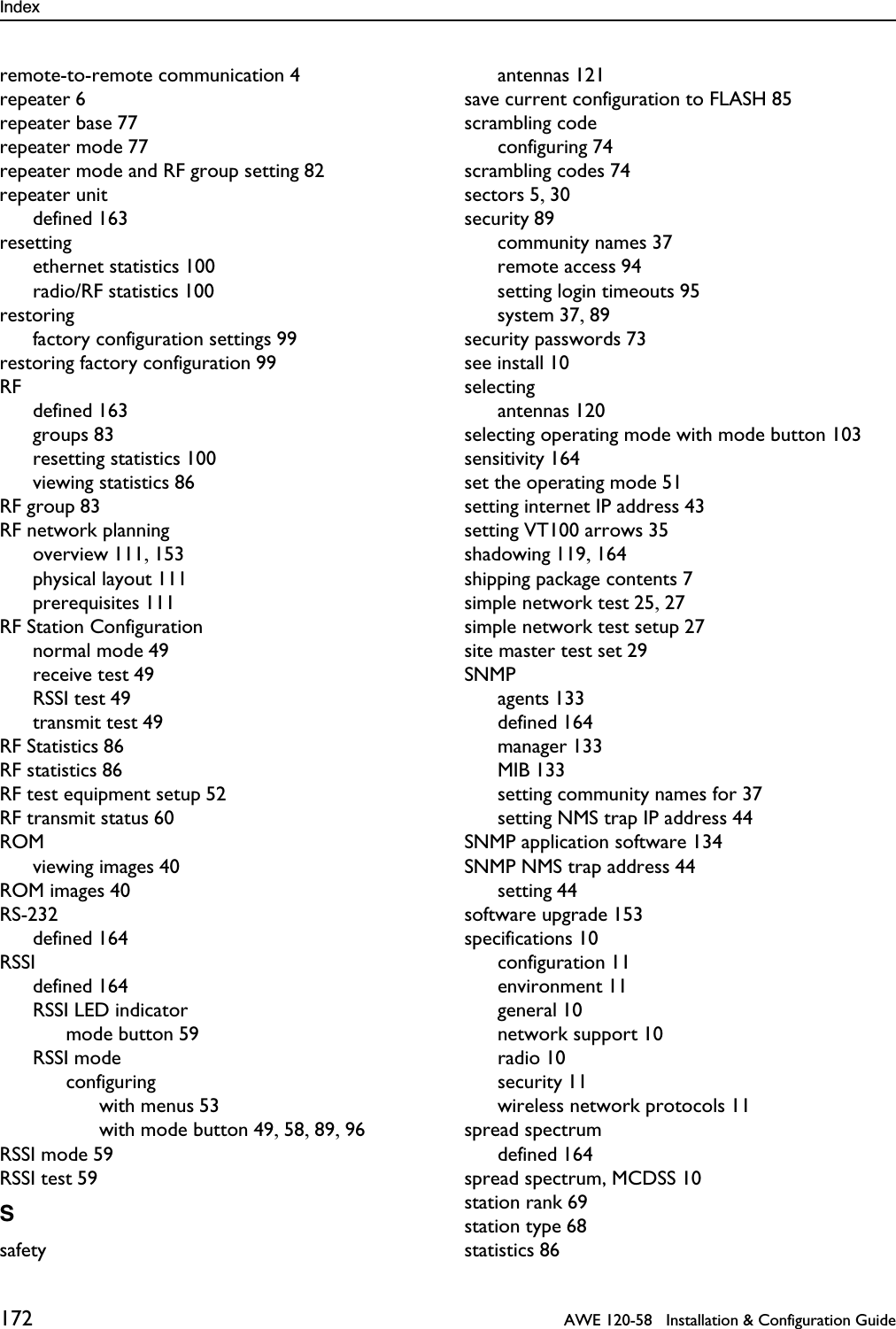 Index 172   AWE 120-58   Installation &amp; Configuration Guideremote-to-remote communication 4repeater 6repeater base 77repeater mode 77repeater mode and RF group setting 82repeater unitdefined 163resettingethernet statistics 100radio/RF statistics 100restoringfactory configuration settings 99restoring factory configuration 99RFdefined 163groups 83resetting statistics 100viewing statistics 86RF group 83RF network planningoverview 111, 153physical layout 111prerequisites 111RF Station Configurationnormal mode 49receive test 49RSSI test 49transmit test 49RF Statistics 86RF statistics 86RF test equipment setup 52RF transmit status 60ROMviewing images 40ROM images 40RS-232defined 164RSSIdefined 164RSSI LED indicatormode button 59RSSI modeconfiguringwith menus 53with mode button 49, 58, 89, 96RSSI mode 59RSSI test 59Ssafetyantennas 121save current configuration to FLASH 85scrambling codeconfiguring 74scrambling codes 74sectors 5, 30security 89community names 37remote access 94setting login timeouts 95system 37, 89security passwords 73see install 10selectingantennas 120selecting operating mode with mode button 103sensitivity 164set the operating mode 51setting internet IP address 43setting VT100 arrows 35shadowing 119, 164shipping package contents 7simple network test 25, 27simple network test setup 27site master test set 29SNMPagents 133defined 164manager 133MIB 133setting community names for 37setting NMS trap IP address 44SNMP application software 134SNMP NMS trap address 44setting 44software upgrade 153specifications 10configuration 11environment 11general 10network support 10radio 10security 11wireless network protocols 11spread spectrumdefined 164spread spectrum, MCDSS 10station rank 69station type 68statistics 86