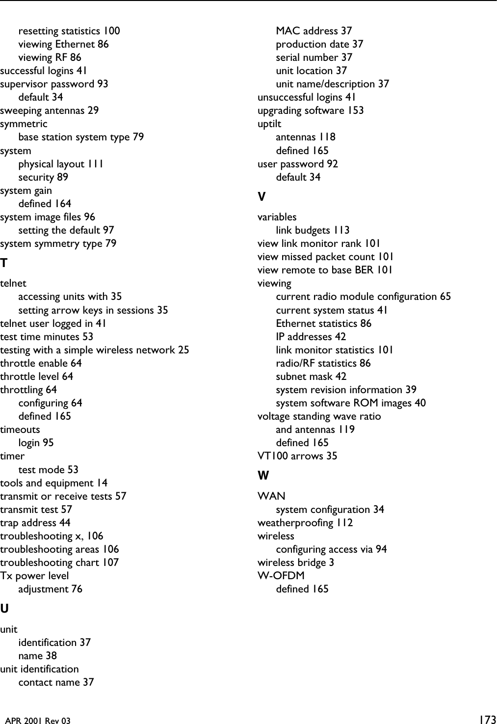   APR 2001 Rev 03 173resetting statistics 100viewing Ethernet 86viewing RF 86successful logins 41supervisor password 93default 34sweeping antennas 29symmetricbase station system type 79systemphysical layout 111security 89system gaindefined 164system image files 96setting the default 97system symmetry type 79Ttelnetaccessing units with 35setting arrow keys in sessions 35telnet user logged in 41test time minutes 53testing with a simple wireless network 25throttle enable 64throttle level 64throttling 64configuring 64defined 165timeoutslogin 95timertest mode 53tools and equipment 14transmit or receive tests 57transmit test 57trap address 44troubleshooting x, 106troubleshooting areas 106troubleshooting chart 107Tx power leveladjustment 76Uunitidentification 37name 38unit identificationcontact name 37MAC address 37production date 37serial number 37unit location 37unit name/description 37unsuccessful logins 41upgrading software 153uptiltantennas 118defined 165user password 92default 34Vvariableslink budgets 113view link monitor rank 101view missed packet count 101view remote to base BER 101viewingcurrent radio module configuration 65current system status 41Ethernet statistics 86IP addresses 42link monitor statistics 101radio/RF statistics 86subnet mask 42system revision information 39system software ROM images 40voltage standing wave ratioand antennas 119defined 165VT100 arrows 35WWANsystem configuration 34weatherproofing 112wirelessconfiguring access via 94wireless bridge 3W-OFDMdefined 165