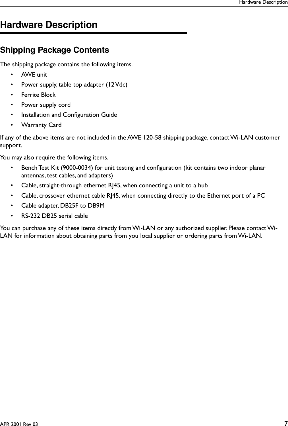 Hardware DescriptionAPR 2001 Rev 03 7Hardware DescriptionShipping Package ContentsThe shipping package contains the following items.• AWE unit• Power supply, table top adapter (12 Vdc)• Ferrite Block• Power supply cord• Installation and Conﬁguration Guide• Warranty CardIf any of the above items are not included in the AWE 120-58 shipping package, contact Wi-LAN customer support.You may also require the following items.• Bench Test Kit (9000-0034) for unit testing and conﬁguration (kit contains two indoor planar antennas, test cables, and adapters)• Cable, straight-through ethernet RJ45, when connecting a unit to a hub• Cable, crossover ethernet cable RJ45, when connecting directly to the Ethernet port of a PC• Cable adapter, DB25F to DB9M• RS-232 DB25 serial cableYou can purchase any of these items directly from Wi-LAN or any authorized supplier. Please contact Wi-LAN for information about obtaining parts from you local supplier or ordering parts from Wi-LAN.