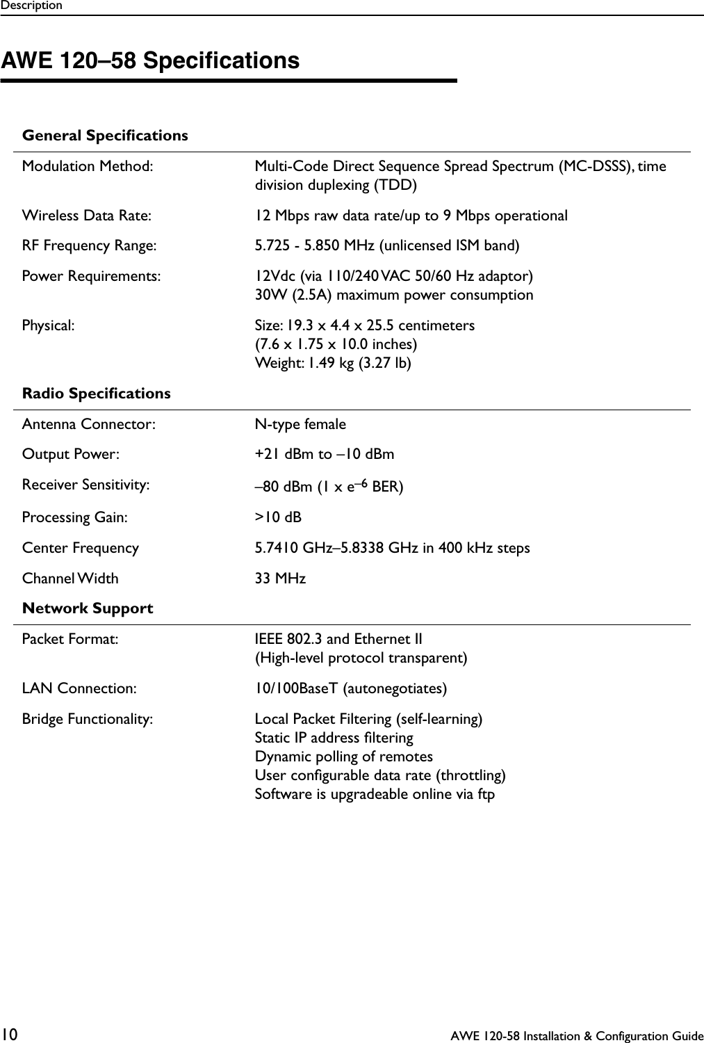 Description10  AWE 120-58 Installation &amp; Configuration GuideAWE 120–58 SpeciﬁcationsGeneral SpeciﬁcationsModulation Method: Multi-Code Direct Sequence Spread Spectrum (MC-DSSS), time division duplexing (TDD)Wireless Data Rate: 12 Mbps raw data rate/up to 9 Mbps operationalRF Frequency Range: 5.725 - 5.850 MHz (unlicensed ISM band)Power Requirements: 12Vdc (via 110/240 VAC 50/60 Hz adaptor)30W (2.5A) maximum power consumptionPhysical: Size: 19.3 x 4.4 x 25.5 centimeters(7.6 x 1.75 x 10.0 inches)Weight: 1.49 kg (3.27 lb)Radio SpeciﬁcationsAntenna Connector: N-type femaleOutput Power: +21 dBm to –10 dBmReceiver Sensitivity: –80 dBm (1 x e–6 BER)Processing Gain: &gt;10 dBCenter Frequency 5.7410 GHz–5.8338 GHz in 400 kHz stepsChannel Width 33  MHzNetwork SupportPacket Format: IEEE 802.3 and Ethernet II(High-level protocol transparent)LAN Connection: 10/100BaseT (autonegotiates)Bridge Functionality: Local Packet Filtering (self-learning)Static IP address ﬁlteringDynamic polling of remotesUser conﬁgurable data rate (throttling)Software is upgradeable online via ftp