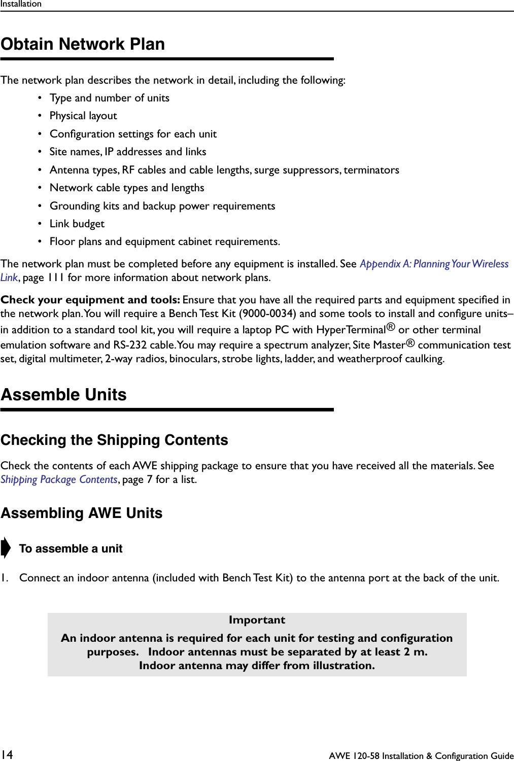 Installation14  AWE 120-58 Installation &amp; Configuration GuideObtain Network PlanThe network plan describes the network in detail, including the following: • Type and number of units • Physical layout • Conﬁguration settings for each unit • Site names, IP addresses and links • Antenna types, RF cables and cable lengths, surge suppressors, terminators • Network cable types and lengths • Grounding kits and backup power requirements • Link budget • Floor plans and equipment cabinet requirements.The network plan must be completed before any equipment is installed. See Appendix A: Planning Your Wireless Link, page 111 for more information about network plans.Check your equipment and tools: Ensure that you have all the required parts and equipment speciﬁed in the network plan. You will require a Bench Test Kit (9000-0034) and some tools to install and conﬁgure units–in addition to a standard tool kit, you will require a laptop PC with HyperTerminal® or other terminal emulation software and RS-232 cable. You may require a spectrum analyzer, Site Master® communication test set, digital multimeter, 2-way radios, binoculars, strobe lights, ladder, and weatherproof caulking.Assemble UnitsChecking the Shipping ContentsCheck the contents of each AWE shipping package to ensure that you have received all the materials. See Shipping Package Contents, page 7 for a list.Assembling AWE Units➧ To assemble a unit1. Connect an indoor antenna (included with Bench Test Kit) to the antenna port at the back of the unit.ImportantAn indoor antenna is required for each unit for testing and conﬁguration purposes.   Indoor antennas must be separated by at least 2 m. Indoor antenna may differ from illustration.