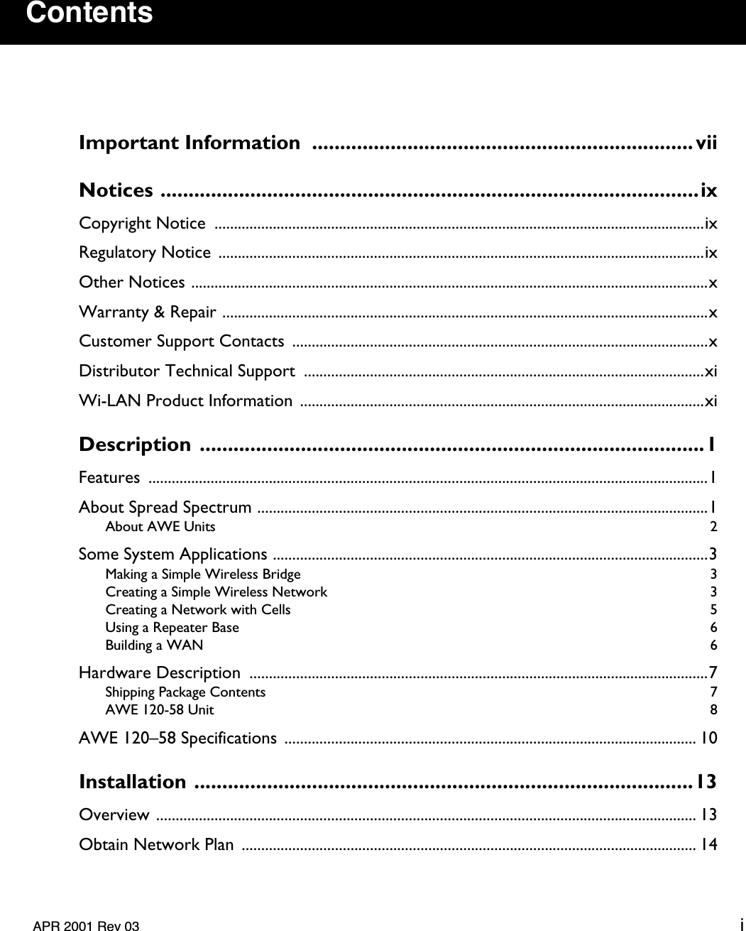    APR 2001 Rev 03 i Contents Important Information  .................................................................... viiNotices ................................................................................................ix Copyright Notice  ..............................................................................................................................ixRegulatory Notice  .............................................................................................................................ixOther Notices .....................................................................................................................................xWarranty &amp; Repair .............................................................................................................................xCustomer Support Contacts  ...........................................................................................................xDistributor Technical Support  .......................................................................................................xiWi-LAN Product Information ........................................................................................................xi Description ..........................................................................................1 Features ................................................................................................................................................1About Spread Spectrum ....................................................................................................................1 About AWE Units  2 Some System Applications ................................................................................................................3 Making a Simple Wireless Bridge  3Creating a Simple Wireless Network  3Creating a Network with Cells  5Using a Repeater Base  6Building a WAN  6 Hardware Description  ......................................................................................................................7 Shipping Package Contents  7AWE 120-58 Unit  8 AWE 120–58 Specifications  .......................................................................................................... 10 Installation .........................................................................................13 Overview ........................................................................................................................................... 13Obtain Network Plan  ..................................................................................................................... 14