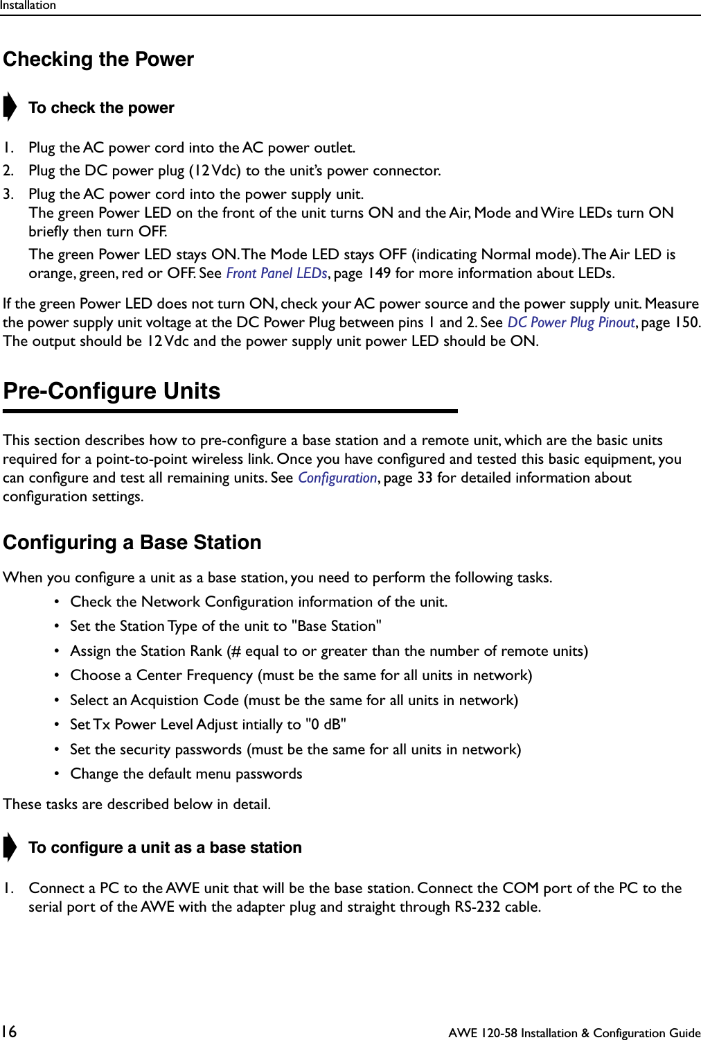 Installation16  AWE 120-58 Installation &amp; Configuration GuideChecking the Power➧ To check the power1. Plug the AC power cord into the AC power outlet.2. Plug the DC power plug (12 Vdc) to the unit’s power connector.3. Plug the AC power cord into the power supply unit. The green Power LED on the front of the unit turns ON and the Air, Mode and Wire LEDs turn ON brieﬂy then turn OFF.  The green Power LED stays ON. The Mode LED stays OFF (indicating Normal mode). The Air LED is orange, green, red or OFF. See Front Panel LEDs, page 149 for more information about LEDs.If the green Power LED does not turn ON, check your AC power source and the power supply unit. Measure the power supply unit voltage at the DC Power Plug between pins 1 and 2. See DC Power Plug Pinout, page 150. The output should be 12 Vdc and the power supply unit power LED should be ON.Pre-Conﬁgure UnitsThis section describes how to pre-conﬁgure a base station and a remote unit, which are the basic units required for a point-to-point wireless link. Once you have conﬁgured and tested this basic equipment, you can conﬁgure and test all remaining units. See Conﬁguration, page 33 for detailed information about conﬁguration settings.Conﬁguring a Base StationWhen you conﬁgure a unit as a base station, you need to perform the following tasks.  • Check the Network Conﬁguration information of the unit. • Set the Station Type of the unit to &quot;Base Station&quot; • Assign the Station Rank (# equal to or greater than the number of remote units) • Choose a Center Frequency (must be the same for all units in network) • Select an Acquistion Code (must be the same for all units in network) • Set Tx Power Level Adjust intially to &quot;0 dB&quot; • Set the security passwords (must be the same for all units in network) • Change the default menu passwordsThese tasks are described below in detail.➧ To conﬁgure a unit as a base station1. Connect a PC to the AWE unit that will be the base station. Connect the COM port of the PC to the serial port of the AWE with the adapter plug and straight through RS-232 cable.