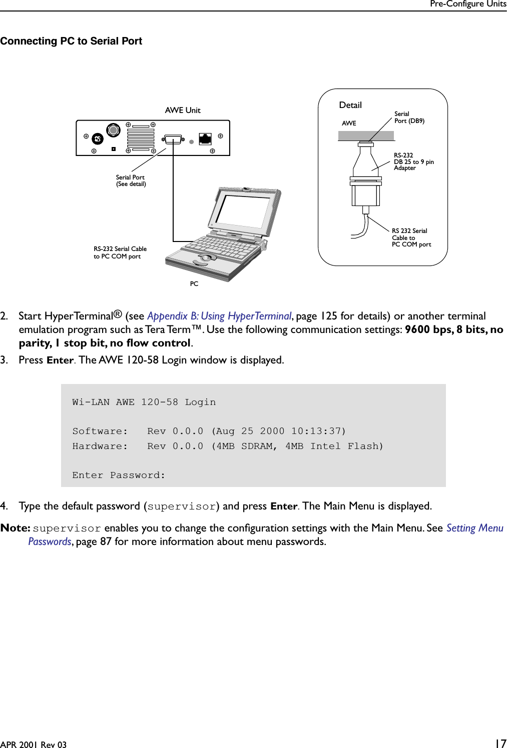 Pre-Configure UnitsAPR 2001 Rev 03 17Connecting PC to Serial Port2. Start HyperTerminal® (see Appendix B: Using HyperTerminal, page 125 for details) or another terminal emulation program such as Tera Term™. Use the following communication settings: 9600 bps, 8 bits, no parity, 1 stop bit, no ﬂow control.3. Press Enter. The AWE 120-58 Login window is displayed. 4. Type the default password (supervisor) and press Enter. The Main Menu is displayed.Note: supervisor enables you to change the conﬁguration settings with the Main Menu. See Setting Menu Passwords, page 87 for more information about menu passwords.AWE UnitPCRS-232 Serial Cableto PC COM portSerial PortRS 232 SerialCable toRS-232 Adapter SerialPort (DB9)(See detail)DetailPC COM portAWEDB 25 to 9 pinWi-LAN AWE 120-58 LoginSoftware:   Rev 0.0.0 (Aug 25 2000 10:13:37)Hardware:   Rev 0.0.0 (4MB SDRAM, 4MB Intel Flash)Enter Password: