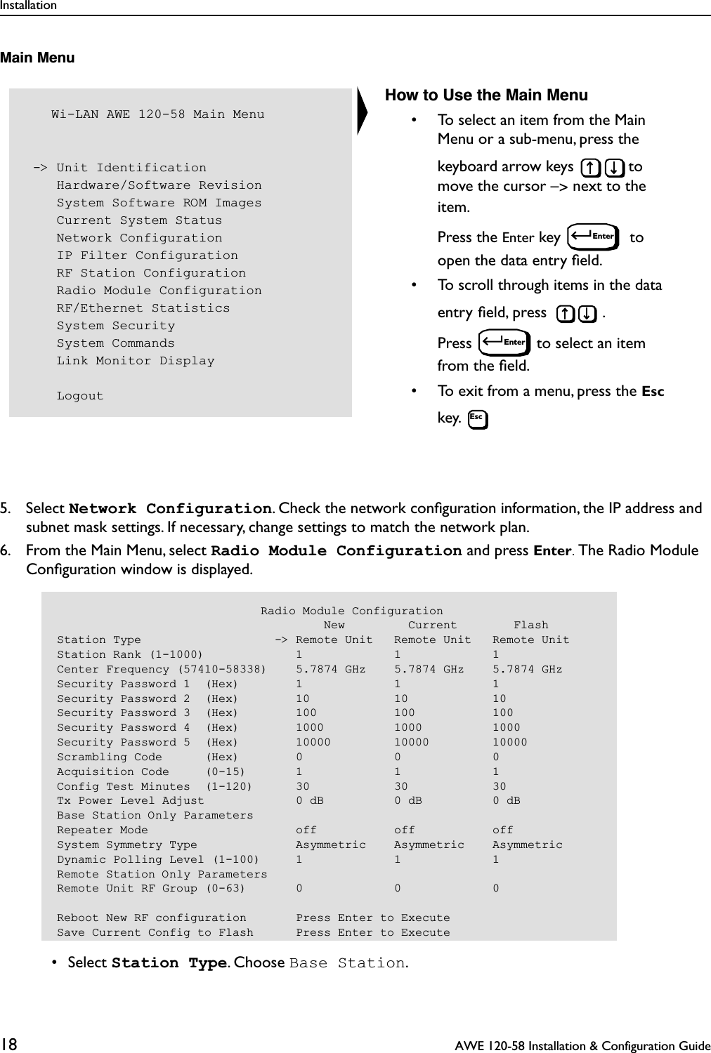 Installation18  AWE 120-58 Installation &amp; Configuration GuideMain Menu5. Select Network Configuration. Check the network conﬁguration information, the IP address and subnet mask settings. If necessary, change settings to match the network plan. 6. From the Main Menu, select Radio Module Configuration and press Enter. The Radio Module Conﬁguration window is displayed. • Select Station Type. Choose Base Station.   Wi-LAN AWE 120-58 Main Menu -&gt; Unit Identification    Hardware/Software Revision    System Software ROM Images    Current System Status    Network Configuration    IP Filter Configuration    RF Station Configuration    Radio Module Configuration    RF/Ethernet Statistics    System Security    System Commands    Link Monitor Display    LogoutHow to Use the Main Menu• To select an item from the Main Menu or a sub-menu, press the keyboard arrow keys  to move the cursor –&gt; next to the item. Press the Enter key   to open the data entry ﬁeld.• To scroll through items in the data entry ﬁeld, press  . Press  to select an item from the ﬁeld.• To exit from a menu, press the Esc key. EnterEnterEsc                             Radio Module Configuration                                      New         Current        FlashStation Type                   -&gt; Remote Unit   Remote Unit   Remote UnitStation Rank (1-1000)             1             1             1Center Frequency (57410-58338)    5.7874 GHz    5.7874 GHz    5.7874 GHzSecurity Password 1  (Hex)        1             1             1Security Password 2  (Hex)        10            10            10Security Password 3  (Hex)        100           100           100Security Password 4  (Hex)        1000          1000          1000Security Password 5  (Hex)        10000         10000         10000Scrambling Code      (Hex)        0             0             0Acquisition Code     (0-15)       1             1             1Config Test Minutes  (1-120)      30            30            30Tx Power Level Adjust             0 dB          0 dB          0 dBBase Station Only ParametersRepeater Mode                     off           off           offSystem Symmetry Type              Asymmetric    Asymmetric    AsymmetricDynamic Polling Level (1-100)     1             1             1Remote Station Only ParametersRemote Unit RF Group (0-63)       0             0             0Reboot New RF configuration       Press Enter to ExecuteSave Current Config to Flash      Press Enter to Execute