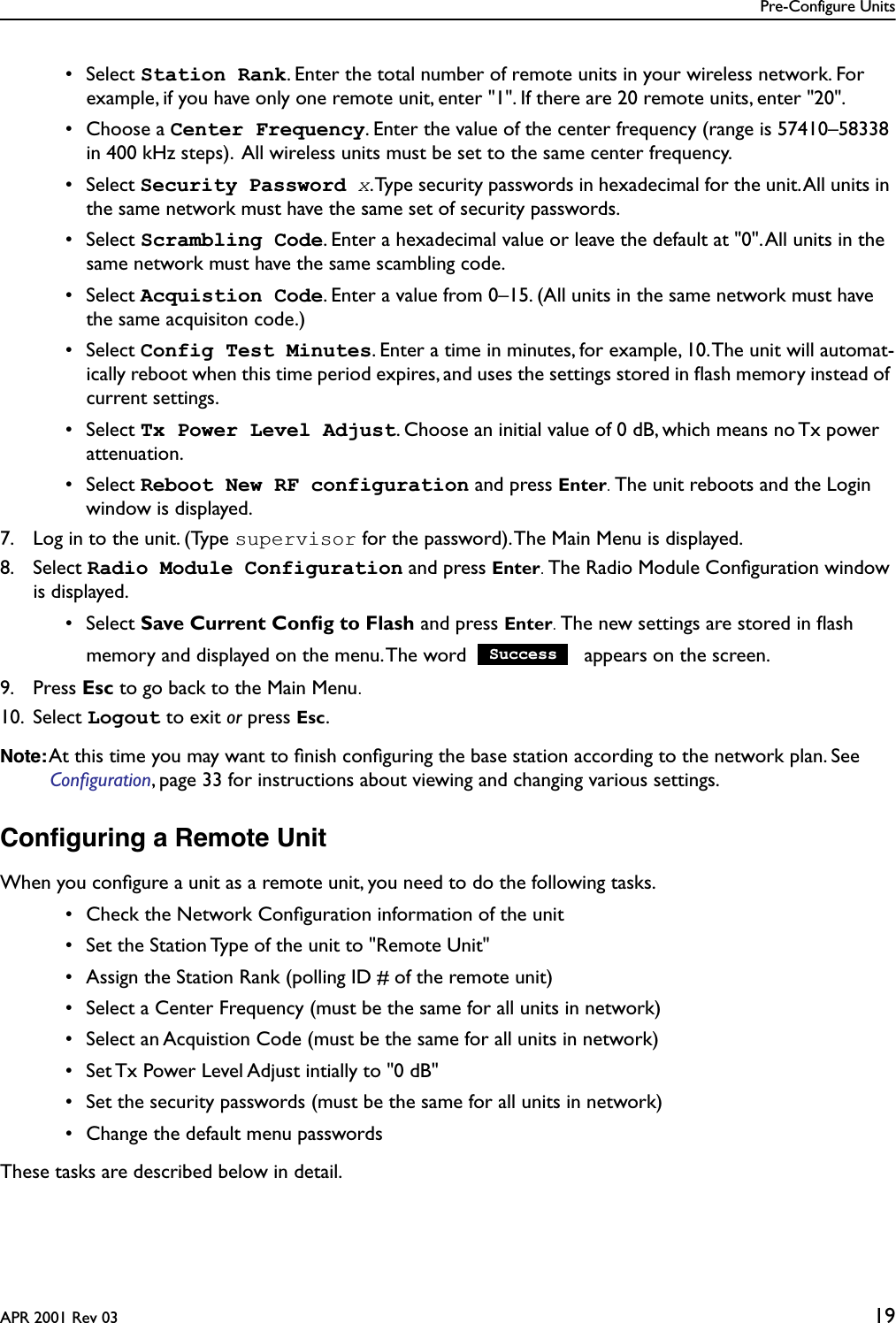 Pre-Configure UnitsAPR 2001 Rev 03 19 • Select Station Rank. Enter the total number of remote units in your wireless network. For example, if you have only one remote unit, enter &quot;1&quot;. If there are 20 remote units, enter &quot;20&quot;.  • Choose a Center Frequency. Enter the value of the center frequency (range is 57410–58338 in 400 kHz steps).  All wireless units must be set to the same center frequency. • Select Security Password x. Type security passwords in hexadecimal for the unit. All units in the same network must have the same set of security passwords. • Select Scrambling Code. Enter a hexadecimal value or leave the default at &quot;0&quot;. All units in the same network must have the same scambling code. • Select Acquistion Code. Enter a value from 0–15. (All units in the same network must have the same acquisiton code.) • Select Config Test Minutes. Enter a time in minutes, for example, 10. The unit will automat-ically reboot when this time period expires, and uses the settings stored in ﬂash memory instead of current settings. • Select Tx Power Level Adjust. Choose an initial value of 0 dB, which means no Tx power attenuation. • Select Reboot New RF configuration and press Enter. The unit reboots and the Login window is displayed.7. Log in to the unit. (Type supervisor for the password). The Main Menu is displayed.8. Select Radio Module Configuration and press Enter. The Radio Module Conﬁguration window is displayed. • Select Save Current Conﬁg to Flash and press Enter. The new settings are stored in ﬂash memory and displayed on the menu. The word   appears on the screen.9. Press Esc to go back to the Main Menu.10. Select Logout to exit or press Esc.Note: At this time you may want to ﬁnish conﬁguring the base station according to the network plan. See Conﬁguration, page 33 for instructions about viewing and changing various settings.Conﬁguring a Remote UnitWhen you conﬁgure a unit as a remote unit, you need to do the following tasks. • Check the Network Conﬁguration information of the unit • Set the Station Type of the unit to &quot;Remote Unit&quot; • Assign the Station Rank (polling ID # of the remote unit) • Select a Center Frequency (must be the same for all units in network) • Select an Acquistion Code (must be the same for all units in network) • Set Tx Power Level Adjust intially to &quot;0 dB&quot; • Set the security passwords (must be the same for all units in network) • Change the default menu passwordsThese tasks are described below in detail.Success