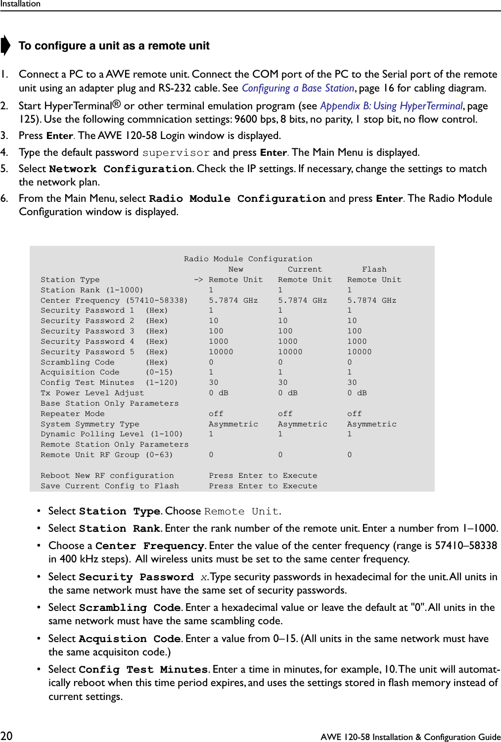 Installation20  AWE 120-58 Installation &amp; Configuration Guide➧ To conﬁgure a unit as a remote unit1. Connect a PC to a AWE remote unit. Connect the COM port of the PC to the Serial port of the remote unit using an adapter plug and RS-232 cable. See Conﬁguring a Base Station, page 16 for cabling diagram.2. Start HyperTerminal® or other terminal emulation program (see Appendix B: Using HyperTerminal, page 125). Use the following commnication settings: 9600 bps, 8 bits, no parity, 1 stop bit, no ﬂow control.3. Press Enter. The AWE 120-58 Login window is displayed. 4. Type the default password supervisor and press Enter. The Main Menu is displayed. 5. Select Network Configuration. Check the IP settings. If necessary, change the settings to match the network plan.6. From the Main Menu, select Radio Module Configuration and press Enter. The Radio Module Conﬁguration window is displayed. • Select Station Type. Choose Remote Unit. • Select Station Rank. Enter the rank number of the remote unit. Enter a number from 1–1000.  • Choose a Center Frequency. Enter the value of the center frequency (range is 57410–58338 in 400 kHz steps).  All wireless units must be set to the same center frequency. • Select Security Password x. Type security passwords in hexadecimal for the unit. All units in the same network must have the same set of security passwords. • Select Scrambling Code. Enter a hexadecimal value or leave the default at &quot;0&quot;. All units in the same network must have the same scambling code. • Select Acquistion Code. Enter a value from 0–15. (All units in the same network must have the same acquisiton code.) • Select Config Test Minutes. Enter a time in minutes, for example, 10. The unit will automat-ically reboot when this time period expires, and uses the settings stored in ﬂash memory instead of current settings.                             Radio Module Configuration                                      New         Current        FlashStation Type                   -&gt; Remote Unit   Remote Unit   Remote UnitStation Rank (1-1000)             1             1             1Center Frequency (57410-58338)    5.7874 GHz    5.7874 GHz    5.7874 GHzSecurity Password 1  (Hex)        1             1             1Security Password 2  (Hex)        10            10            10Security Password 3  (Hex)        100           100           100Security Password 4  (Hex)        1000          1000          1000Security Password 5  (Hex)        10000         10000         10000Scrambling Code      (Hex)        0             0             0Acquisition Code     (0-15)       1             1             1Config Test Minutes  (1-120)      30            30            30Tx Power Level Adjust             0 dB          0 dB          0 dBBase Station Only ParametersRepeater Mode                     off           off           offSystem Symmetry Type              Asymmetric    Asymmetric    AsymmetricDynamic Polling Level (1-100)     1             1             1Remote Station Only ParametersRemote Unit RF Group (0-63)       0             0             0Reboot New RF configuration       Press Enter to ExecuteSave Current Config to Flash      Press Enter to Execute