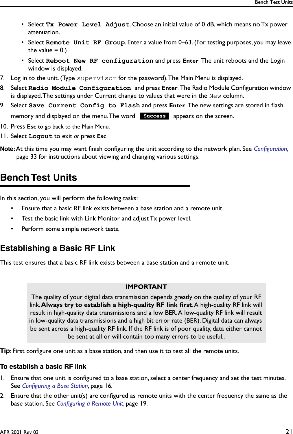 Bench Test UnitsAPR 2001 Rev 03 21 • Select Tx Power Level Adjust. Choose an initial value of 0 dB, which means no Tx power attenuation. • Select Remote Unit RF Group. Enter a value from 0–63. (For testing purposes, you may leave the value = 0.) • Select Reboot New RF configuration and press Enter. The unit reboots and the Login window is displayed.7. Log in to the unit. (Type supervisor for the password). The Main Menu is displayed.8. Select Radio Module Configuration and press Enter. The Radio Module Conﬁguration window is displayed. The settings under Current change to values that were in the New column.9. Select Save Current Config to Flash and press Enter. The new settings are stored in ﬂash memory and displayed on the menu. The word   appears on the screen.10. Press Esc to go back to the Main Menu.11. Select Logout to exit or press Esc.Note: At this time you may want ﬁnish conﬁguring the unit according to the network plan. See Conﬁguration, page 33 for instructions about viewing and changing various settings.Bench Test UnitsIn this section, you will perform the following tasks:• Ensure that a basic RF link exists between a base station and a remote unit.• Test the basic link with Link Monitor and adjust Tx power level.• Perform some simple network tests.Establishing a Basic RF LinkThis test ensures that a basic RF link exists between a base station and a remote unit.Tip: First conﬁgure one unit as a base station, and then use it to test all the remote units.To establish a basic RF link1. Ensure that one unit is conﬁgured to a base station, select a center frequency and set the test minutes. See Conﬁguring a Base Station, page 16.2. Ensure that the other unit(s) are conﬁgured as remote units with the center frequency the same as the base station. See Conﬁguring a Remote Unit, page 19.IMPORTANTThe quality of your digital data transmission depends greatly on the quality of your RF link. Always try to establish a high-quality RF link ﬁrst. A high-quality RF link will result in high-quality data transmissions and a low BER. A low-quality RF link will result in low-quality data transmissions and a high bit error rate (BER). Digital data can always be sent across a high-quality RF link. If the RF link is of poor quality, data either cannot be sent at all or will contain too many errors to be useful..Success
