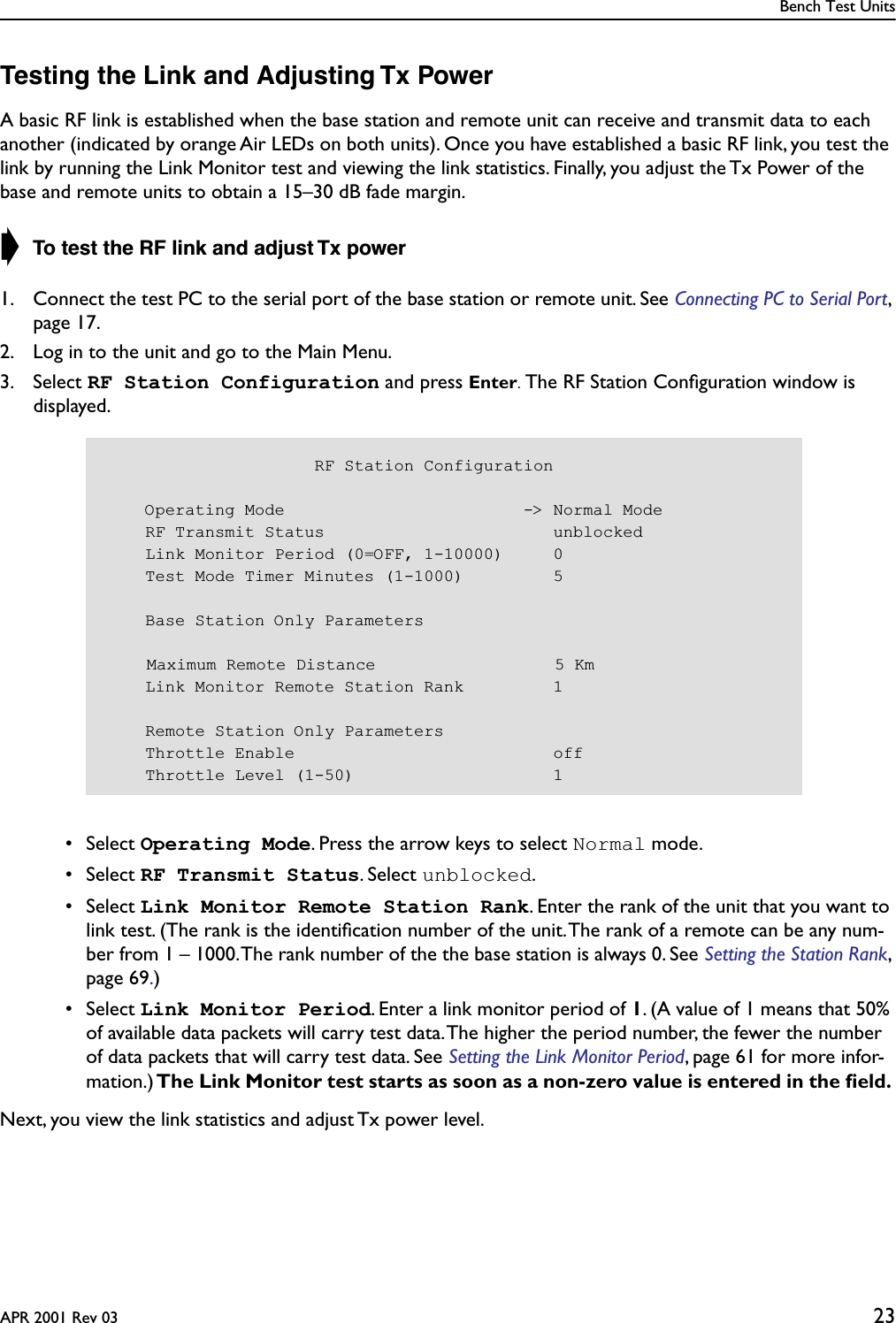 Bench Test UnitsAPR 2001 Rev 03 23Testing the Link and Adjusting Tx PowerA basic RF link is established when the base station and remote unit can receive and transmit data to each another (indicated by orange Air LEDs on both units). Once you have established a basic RF link, you test the link by running the Link Monitor test and viewing the link statistics. Finally, you adjust the Tx Power of the base and remote units to obtain a 15–30 dB fade margin. ➧ To test the RF link and adjust Tx power1. Connect the test PC to the serial port of the base station or remote unit. See Connecting PC to Serial Port, page 17.2. Log in to the unit and go to the Main Menu.3. Select RF Station Configuration and press Enter. The RF Station Conﬁguration window is displayed. • Select Operating Mode. Press the arrow keys to select Normal mode. • Select RF Transmit Status. Select unblocked. • Select Link Monitor Remote Station Rank. Enter the rank of the unit that you want to link test. (The rank is the identiﬁcation number of the unit. The rank of a remote can be any num-ber from 1 – 1000. The rank number of the the base station is always 0. See Setting the Station Rank, page 69.) • Select Link Monitor Period. Enter a link monitor period of 1. (A value of 1 means that 50% of available data packets will carry test data. The higher the period number, the fewer the number of data packets that will carry test data. See Setting the Link Monitor Period, page 61 for more infor-mation.) The Link Monitor test starts as soon as a non-zero value is entered in the ﬁeld. Next, you view the link statistics and adjust Tx power level.                     RF Station Configuration    Operating Mode                        -&gt; Normal Mode    RF Transmit Status                       unblocked    Link Monitor Period (0=OFF, 1-10000)     0    Test Mode Timer Minutes (1-1000)         5    Base Station Only Parameters    Maximum Remote Distance                  5 Km    Link Monitor Remote Station Rank         1    Remote Station Only Parameters    Throttle Enable                          off    Throttle Level (1-50)                    1
