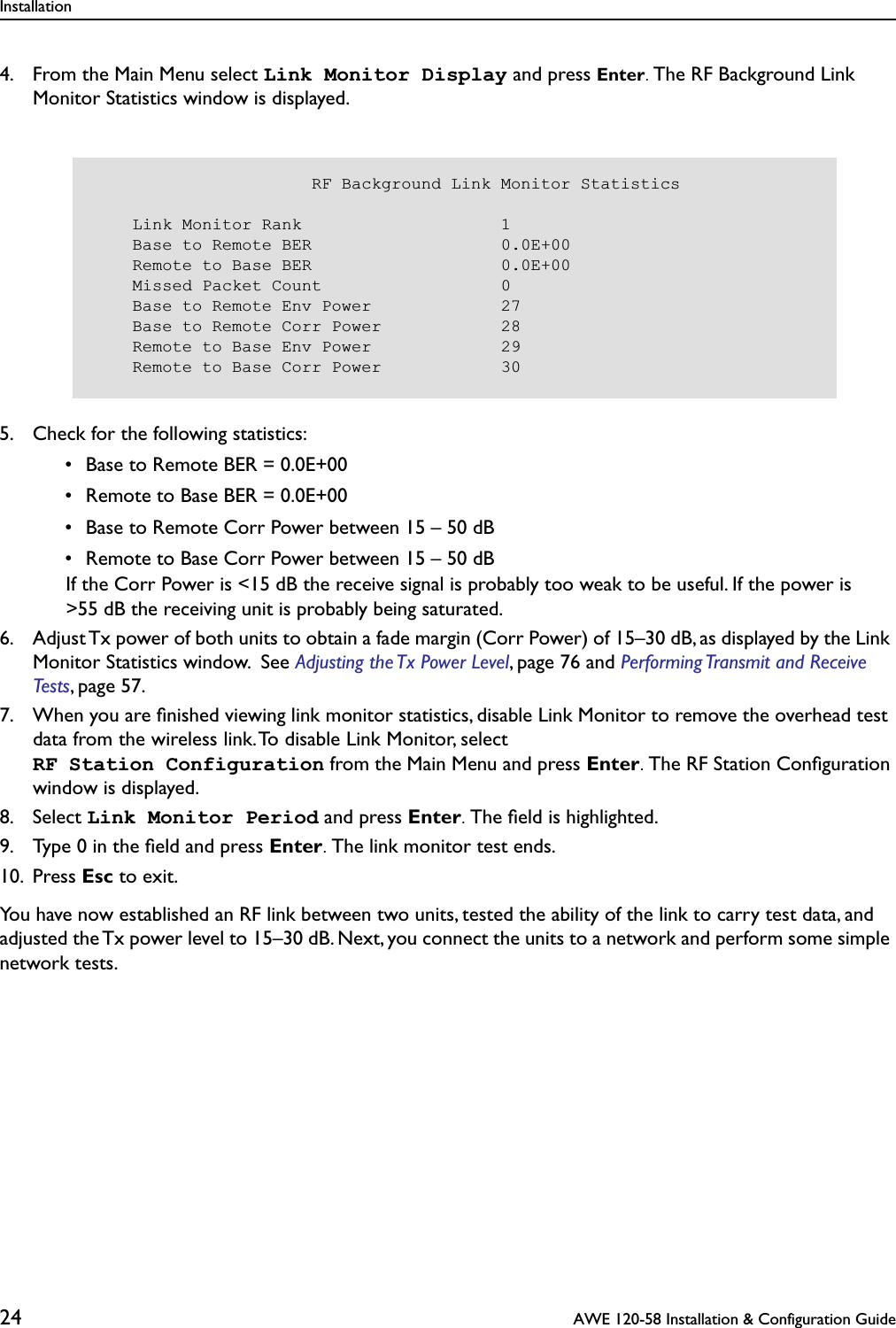 Installation24  AWE 120-58 Installation &amp; Configuration Guide4. From the Main Menu select Link Monitor Display and press Enter. The RF Background Link Monitor Statistics window is displayed.5. Check for the following statistics: • Base to Remote BER = 0.0E+00 • Remote to Base BER = 0.0E+00 • Base to Remote Corr Power between 15 – 50 dB • Remote to Base Corr Power between 15 – 50 dB  If the Corr Power is &lt;15 dB the receive signal is probably too weak to be useful. If the power is &gt;55 dB the receiving unit is probably being saturated.  6. Adjust Tx power of both units to obtain a fade margin (Corr Power) of 15–30 dB, as displayed by the Link Monitor Statistics window.  See Adjusting the Tx Power Level, page 76 and Performing Transmit and Receive Tests, page 57.7. When you are ﬁnished viewing link monitor statistics, disable Link Monitor to remove the overhead test data from the wireless link. To disable Link Monitor, select RF Station Configuration from the Main Menu and press Enter. The RF Station Conﬁguration window is displayed.8. Select Link Monitor Period and press Enter. The ﬁeld is highlighted.9. Type 0 in the ﬁeld and press Enter. The link monitor test ends.10. Press Esc to exit.You have now established an RF link between two units, tested the ability of the link to carry test data, and adjusted the Tx power level to 15–30 dB. Next, you connect the units to a network and perform some simple network tests.                      RF Background Link Monitor Statistics    Link Monitor Rank                    1    Base to Remote BER                   0.0E+00    Remote to Base BER                   0.0E+00    Missed Packet Count                  0    Base to Remote Env Power             27    Base to Remote Corr Power            28    Remote to Base Env Power             29    Remote to Base Corr Power            30