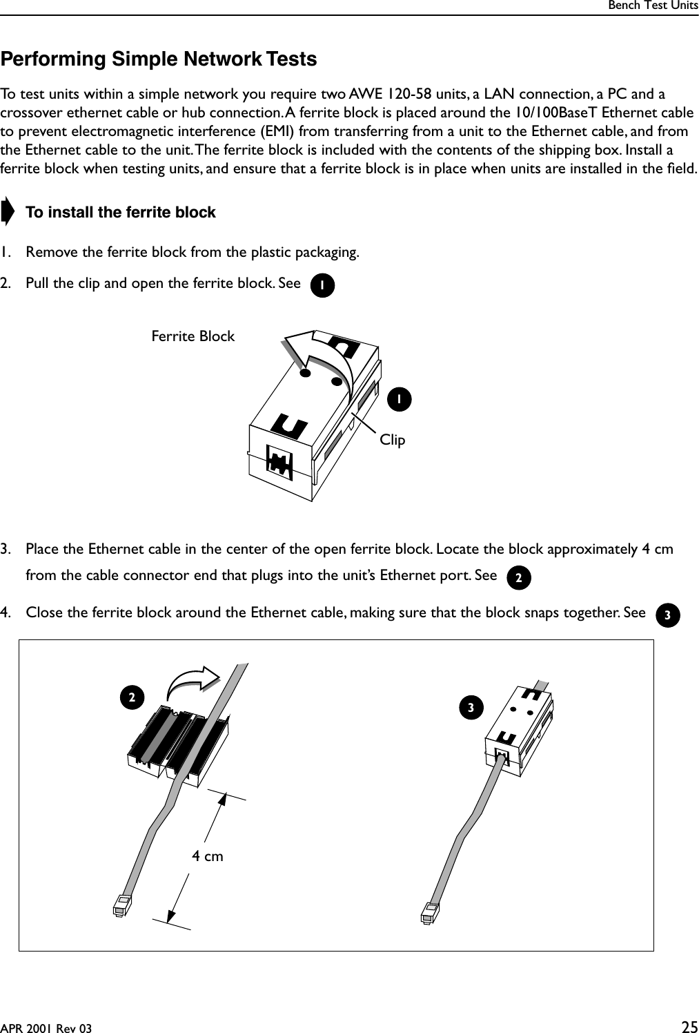Bench Test UnitsAPR 2001 Rev 03 25Performing Simple Network TestsTo test units within a simple network you require two AWE 120-58 units, a LAN connection, a PC and a crossover ethernet cable or hub connection. A ferrite block is placed around the 10/100BaseT Ethernet cable to prevent electromagnetic interference (EMI) from transferring from a unit to the Ethernet cable, and from the Ethernet cable to the unit. The ferrite block is included with the contents of the shipping box. Install a ferrite block when testing units, and ensure that a ferrite block is in place when units are installed in the ﬁeld.➧ To install the ferrite block1. Remove the ferrite block from the plastic packaging.2. Pull the clip and open the ferrite block. See 3. Place the Ethernet cable in the center of the open ferrite block. Locate the block approximately 4 cm from the cable connector end that plugs into the unit’s Ethernet port. See 4. Close the ferrite block around the Ethernet cable, making sure that the block snaps together. See 1Clip1Ferrite Block23244 cm3
