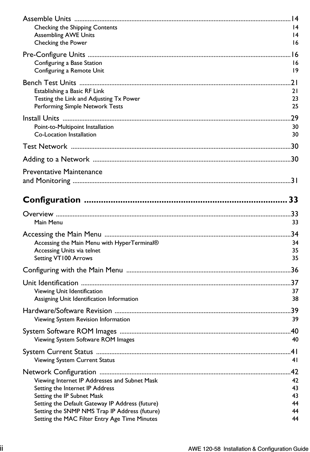  ii    AWE 120-58  Installation &amp; Configuration Guide  Assemble Units  .................................................................................................................................14 Checking the Shipping Contents  14Assembling AWE Units  14Checking the Power  16 Pre-Configure Units .........................................................................................................................16 Configuring a Base Station  16Configuring a Remote Unit  19 Bench Test Units  ..............................................................................................................................21 Establishing a Basic RF Link  21Testing the Link and Adjusting Tx Power  23Performing Simple Network Tests  25 Install Units  ........................................................................................................................................29 Point-to-Multipoint Installation  30Co-Location Installation  30 Test Network  ...................................................................................................................................30Adding to a Network  ......................................................................................................................30Preventative Maintenanceand Monitoring ..................................................................................................................................31 Configuration .................................................................................... 33 Overview ............................................................................................................................................33 Main Menu  33 Accessing the Main Menu  ...............................................................................................................34 Accessing the Main Menu with HyperTerminal®  34Accessing Units via telnet  35Setting VT100 Arrows  35 Configuring with the Main Menu  ..................................................................................................36Unit Identification .............................................................................................................................37 Viewing Unit Identification  37Assigning Unit Identification Information  38 Hardware/Software Revision .........................................................................................................39 Viewing System Revision Information  39 System Software ROM Images ......................................................................................................40 Viewing System Software ROM Images  40 System Current Status  ....................................................................................................................41 Viewing System Current Status  41 Network Configuration  ..................................................................................................................42 Viewing Internet IP Addresses and Subnet Mask  42Setting the Internet IP Address  43Setting the IP Subnet Mask  43Setting the Default Gateway IP Address (future)  44Setting the SNMP NMS Trap IP Address (future)  44Setting the MAC Filter Entry Age Time Minutes  44