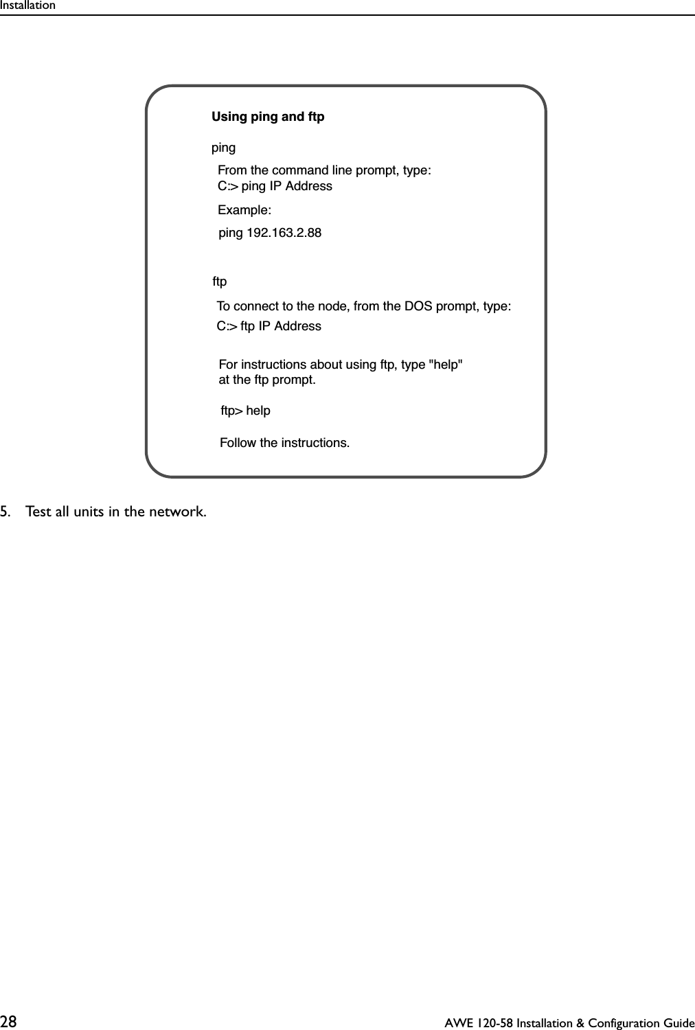 Installation28  AWE 120-58 Installation &amp; Configuration Guide5. Test all units in the network.pingftpUsing ping and ftpFrom the command line prompt, type:C:&gt; ping IP Address To connect to the node, from the DOS prompt, type:C:&gt; ftp IP Address Example:ping 192.163.2.88Follow the instructions. ftp&gt; help For instructions about using ftp, type &quot;help&quot; at the ftp prompt.