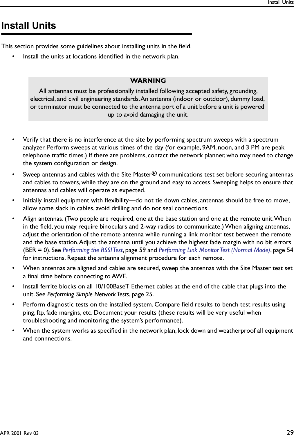 Install UnitsAPR 2001 Rev 03 29Install UnitsThis section provides some guidelines about installing units in the ﬁeld.• Install the units at locations identiﬁed in the network plan.• Verify that there is no interference at the site by performing spectrum sweeps with a spectrum analyzer. Perform sweeps at various times of the day (for example, 9AM, noon, and 3 PM are peak telephone trafﬁc times.) If there are problems, contact the network planner, who may need to change the system conﬁguration or design.• Sweep antennas and cables with the Site Master® communications test set before securing antennas and cables to towers, while they are on the ground and easy to access. Sweeping helps to ensure that antennas and cables will operate as expected.• Initially install equipment with ﬂexibility—do not tie down cables, antennas should be free to move, allow some slack in cables, avoid drilling and do not seal connections.• Align antennas. (Two people are required, one at the base station and one at the remote unit. When in the ﬁeld, you may require binoculars and 2-way radios to communicate.) When aligning antennas, adjust the orientation of the remote antenna while running a link monitor test between the remote and the base station. Adjust the antenna until you achieve the highest fade margin with no bit errors (BER = 0). See Performing the RSSI Test, page 59 and Performing Link Monitor Test (Normal Mode), page 54 for instructions. Repeat the antenna alignment procedure for each remote.• When antennas are aligned and cables are secured, sweep the antennas with the Site Master test set a ﬁnal time before connecting to AWE.• Install ferrite blocks on all 10/100BaseT Ethernet cables at the end of the cable that plugs into the unit. See Performing Simple Network Tests, page 25.• Perform diagnostic tests on the installed system. Compare ﬁeld results to bench test results using ping, ftp, fade margins, etc. Document your results (these results will be very useful when troubleshooting and monitoring the system’s performance).• When the system works as speciﬁed in the network plan, lock down and weatherproof all equipment and connnections.WARNINGAll antennas must be professionally installed following accepted safety, grounding, electrical, and civil engineering standards. An antenna (indoor or outdoor), dummy load, or terminator must be connected to the antenna port of a unit before a unit is powered up to avoid damaging the unit.