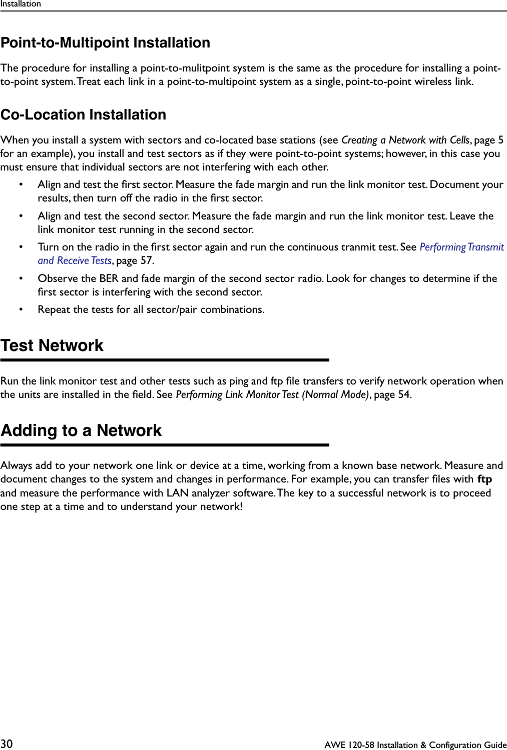 Installation30  AWE 120-58 Installation &amp; Configuration GuidePoint-to-Multipoint InstallationThe procedure for installing a point-to-mulitpoint system is the same as the procedure for installing a point-to-point system. Treat each link in a point-to-multipoint system as a single, point-to-point wireless link.Co-Location InstallationWhen you install a system with sectors and co-located base stations (see Creating a Network with Cells, page 5 for an example), you install and test sectors as if they were point-to-point systems; however, in this case you must ensure that individual sectors are not interfering with each other.• Align and test the ﬁrst sector. Measure the fade margin and run the link monitor test. Document your results, then turn off the radio in the ﬁrst sector.• Align and test the second sector. Measure the fade margin and run the link monitor test. Leave the link monitor test running in the second sector.• Turn on the radio in the ﬁrst sector again and run the continuous tranmit test. See Performing Transmit and Receive Tests, page 57.• Observe the BER and fade margin of the second sector radio. Look for changes to determine if the ﬁrst sector is interfering with the second sector.• Repeat the tests for all sector/pair combinations.Test NetworkRun the link monitor test and other tests such as ping and ftp ﬁle transfers to verify network operation when the units are installed in the ﬁeld. See Performing Link Monitor Test (Normal Mode), page 54.Adding to a NetworkAlways add to your network one link or device at a time, working from a known base network. Measure and document changes to the system and changes in performance. For example, you can transfer ﬁles with ftp and measure the performance with LAN analyzer software. The key to a successful network is to proceed one step at a time and to understand your network!