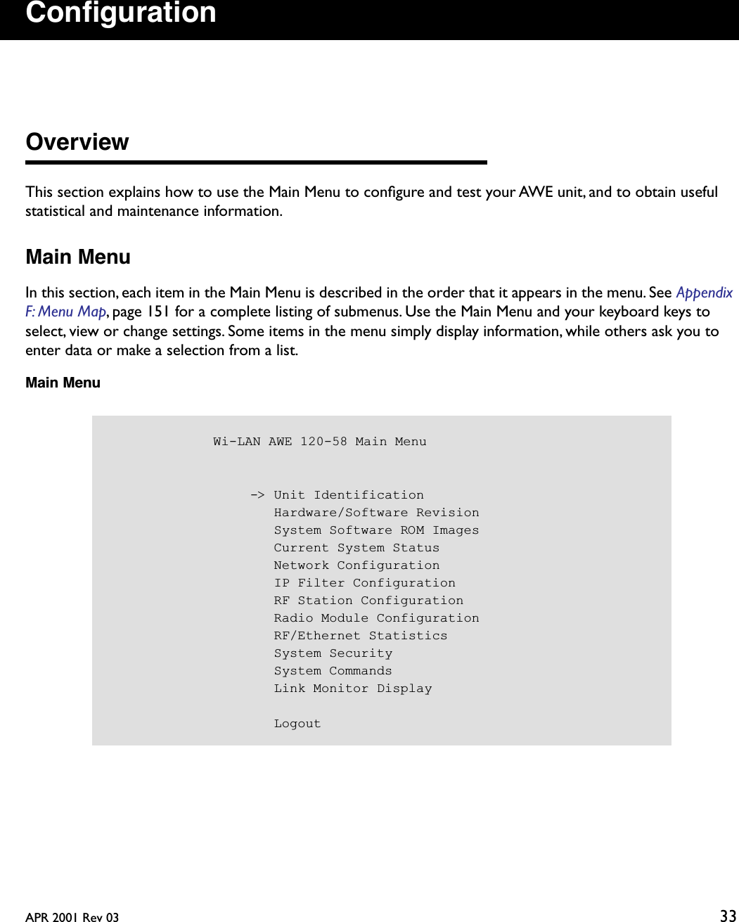 APR 2001 Rev 03 33ConﬁgurationOverviewThis section explains how to use the Main Menu to conﬁgure and test your AWE unit, and to obtain useful statistical and maintenance information.Main MenuIn this section, each item in the Main Menu is described in the order that it appears in the menu. See Appendix F: Menu Map, page 151 for a complete listing of submenus. Use the Main Menu and your keyboard keys to select, view or change settings. Some items in the menu simply display information, while others ask you to enter data or make a selection from a list.Main Menu            Wi-LAN AWE 120-58 Main Menu                  -&gt; Unit Identification                     Hardware/Software Revision                     System Software ROM Images                     Current System Status                     Network Configuration                     IP Filter Configuration                     RF Station Configuration                     Radio Module Configuration                     RF/Ethernet Statistics                     System Security                     System Commands                     Link Monitor Display                     Logout