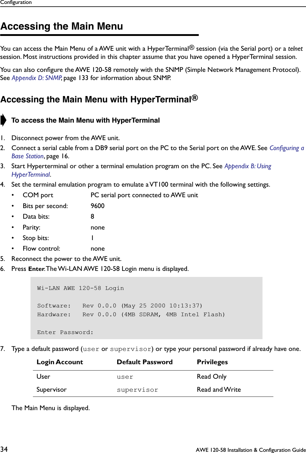 Configuration34  AWE 120-58 Installation &amp; Configuration GuideAccessing the Main MenuYou can access the Main Menu of a AWE unit with a HyperTerminal® session (via the Serial port) or a telnet session. Most instructions provided in this chapter assume that you have opened a HyperTerminal session.You can also conﬁgure the AWE 120-58 remotely with the SNMP (Simple Network Management Protocol). See Appendix D: SNMP, page 133 for information about SNMP.Accessing the Main Menu with HyperTerminal®➧ To access the Main Menu with HyperTerminal1. Disconnect power from the AWE unit.2. Connect a serial cable from a DB9 serial port on the PC to the Serial port on the AWE. See Conﬁguring a Base Station, page 16.3. Start Hyperterminal or other a terminal emulation program on the PC. See Appendix B: Using HyperTerminal.4. Set the terminal emulation program to emulate a VT100 terminal with the following settings.• COM port PC serial port connected to AWE unit• Bits per second: 9600• Data bits: 8• Parity: none• Stop bits: 1• Flow control: none5. Reconnect the power to the AWE unit.6. Press Enter. The Wi-LAN AWE 120-58 Login menu is displayed.7. Type a default password (user or supervisor) or type your personal password if already have one.The Main Menu is displayed.Login Account Default Password PrivilegesUser user Read OnlySupervisor supervisor Read and WriteWi-LAN AWE 120-58 LoginSoftware:   Rev 0.0.0 (May 25 2000 10:13:37)Hardware:   Rev 0.0.0 (4MB SDRAM, 4MB Intel Flash)Enter Password: