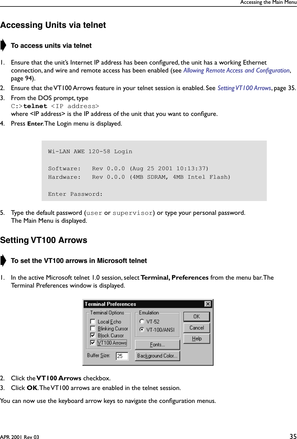 Accessing the Main MenuAPR 2001 Rev 03 35Accessing Units via telnet➧ To access units via telnet1. Ensure that the unit’s Internet IP address has been conﬁgured, the unit has a working Ethernet connection, and wire and remote access has been enabled (see Allowing Remote Access and Conﬁguration, page 94).2. Ensure that the VT100 Arrows feature in your telnet session is enabled. See Setting VT100 Arrows, page 35.3. From the DOS prompt, typeC:&gt;telnet &lt;IP address&gt; where &lt;IP address&gt; is the IP address of the unit that you want to conﬁgure.4. Press Enter. The Login menu is displayed.5. Type the default password (user or supervisor) or type your personal password.The Main Menu is displayed.Setting VT100 Arrows➧ To set the VT100 arrows in Microsoft telnet1. In the active Microsoft telnet 1.0 session, select Terminal, Preferences from the menu bar. The Terminal Preferences window is displayed.2. Click the VT100 Arrows checkbox.3. Click OK. The VT100 arrows are enabled in the telnet session. You can now use the keyboard arrow keys to navigate the conﬁguration menus.Wi-LAN AWE 120-58 LoginSoftware:   Rev 0.0.0 (Aug 25 2001 10:13:37)Hardware:   Rev 0.0.0 (4MB SDRAM, 4MB Intel Flash)Enter Password: