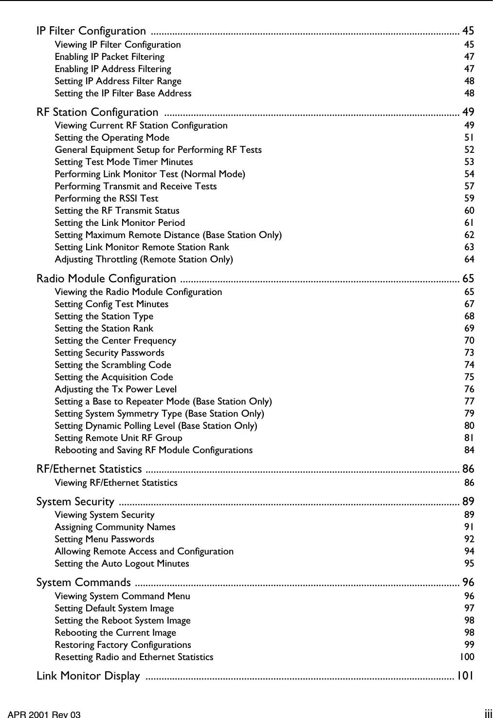     APR 2001 Rev 03 iii IP Filter Configuration .................................................................................................................... 45 Viewing IP Filter Configuration  45Enabling IP Packet Filtering  47Enabling IP Address Filtering  47Setting IP Address Filter Range  48Setting the IP Filter Base Address  48 RF Station Configuration  ............................................................................................................... 49 Viewing Current RF Station Configuration  49Setting the Operating Mode  51General Equipment Setup for Performing RF Tests  52Setting Test Mode Timer Minutes  53Performing Link Monitor Test (Normal Mode)  54Performing Transmit and Receive Tests  57Performing the RSSI Test  59Setting the RF Transmit Status  60Setting the Link Monitor Period  61Setting Maximum Remote Distance (Base Station Only)  62Setting Link Monitor Remote Station Rank  63Adjusting Throttling (Remote Station Only)  64 Radio Module Configuration ......................................................................................................... 65 Viewing the Radio Module Configuration  65Setting Config Test Minutes  67Setting the Station Type  68Setting the Station Rank  69Setting the Center Frequency  70Setting Security Passwords  73Setting the Scrambling Code  74Setting the Acquisition Code  75Adjusting the Tx Power Level  76Setting a Base to Repeater Mode (Base Station Only)  77Setting System Symmetry Type (Base Station Only)  79Setting Dynamic Polling Level (Base Station Only)  80Setting Remote Unit RF Group  81Rebooting and Saving RF Module Configurations  84 RF/Ethernet Statistics ...................................................................................................................... 86 Viewing RF/Ethernet Statistics  86 System Security ................................................................................................................................ 89 Viewing System Security  89Assigning Community Names  91Setting Menu Passwords  92Allowing Remote Access and Configuration  94Setting the Auto Logout Minutes  95 System Commands .......................................................................................................................... 96 Viewing System Command Menu  96Setting Default System Image  97Setting the Reboot System Image  98Rebooting the Current Image  98Restoring Factory Configurations  99Resetting Radio and Ethernet Statistics  100 Link Monitor Display  .................................................................................................................... 101